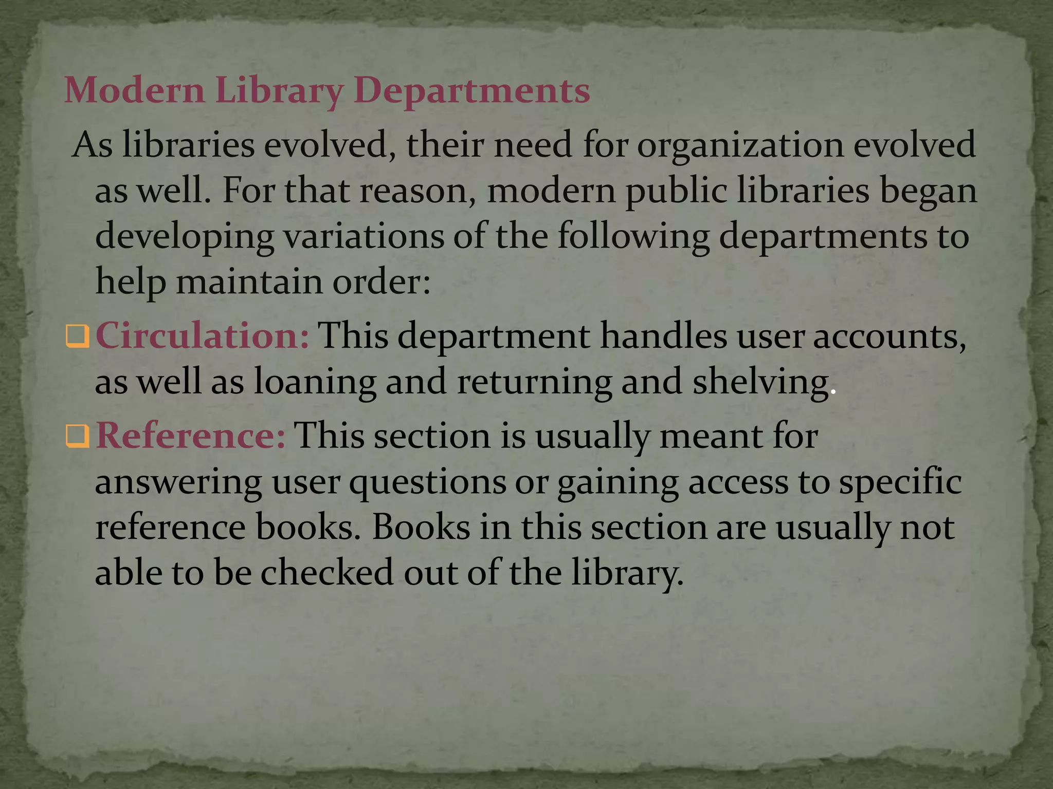 Modern Library Departments
As libraries evolved, their need for organization evolved
  as well. For that reason, modern public libraries began
  developing variations of the following departments to
  help maintain order:
 Circulation: This department handles user accounts,
  as well as loaning and returning and shelving.
 Reference: This section is usually meant for
  answering user questions or gaining access to specific
  reference books. Books in this section are usually not
  able to be checked out of the library.
 