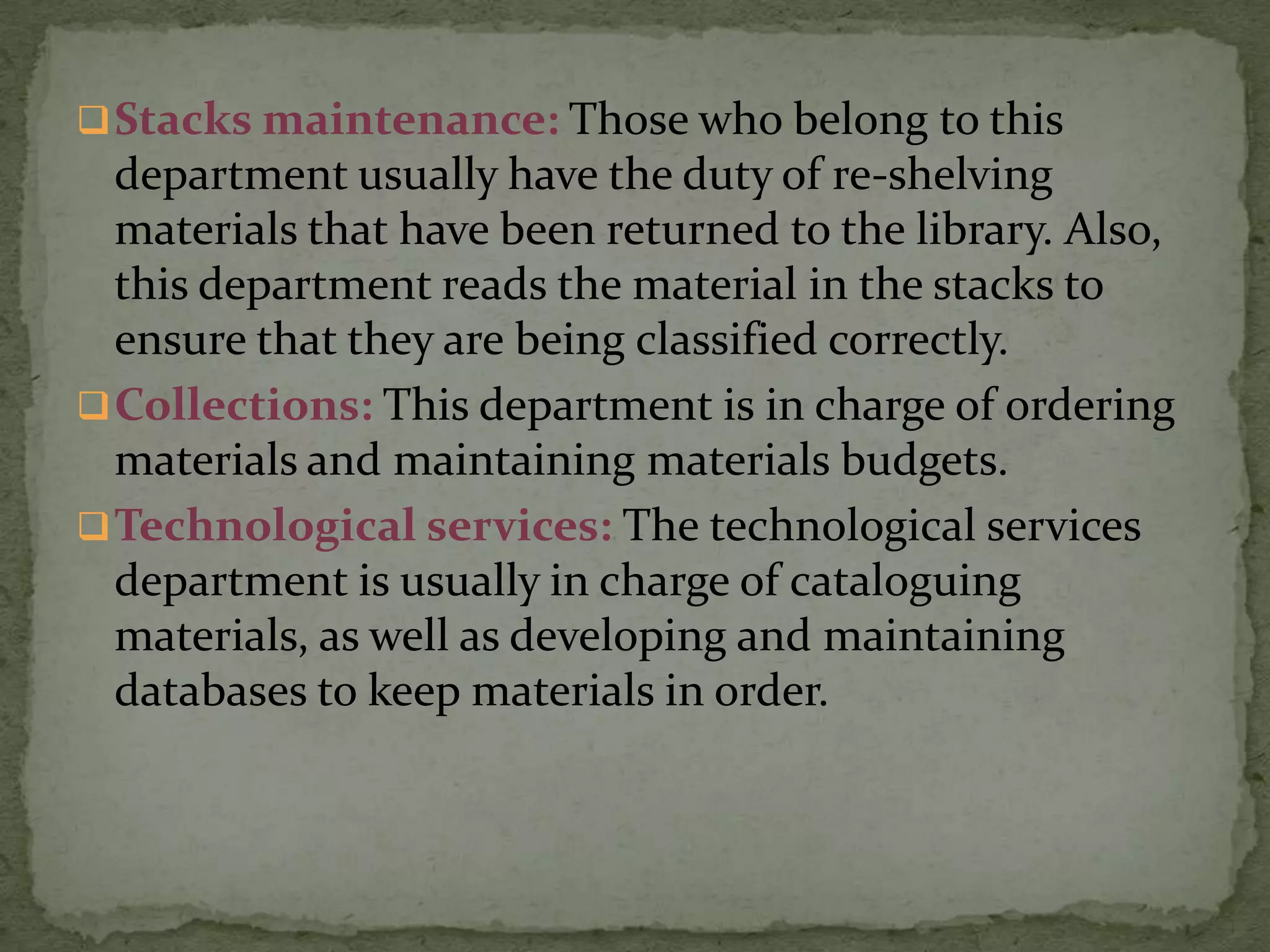  Stacks maintenance: Those who belong to this
  department usually have the duty of re-shelving
  materials that have been returned to the library. Also,
  this department reads the material in the stacks to
  ensure that they are being classified correctly.
 Collections: This department is in charge of ordering
  materials and maintaining materials budgets.
 Technological services: The technological services
  department is usually in charge of cataloguing
  materials, as well as developing and maintaining
  databases to keep materials in order.
 