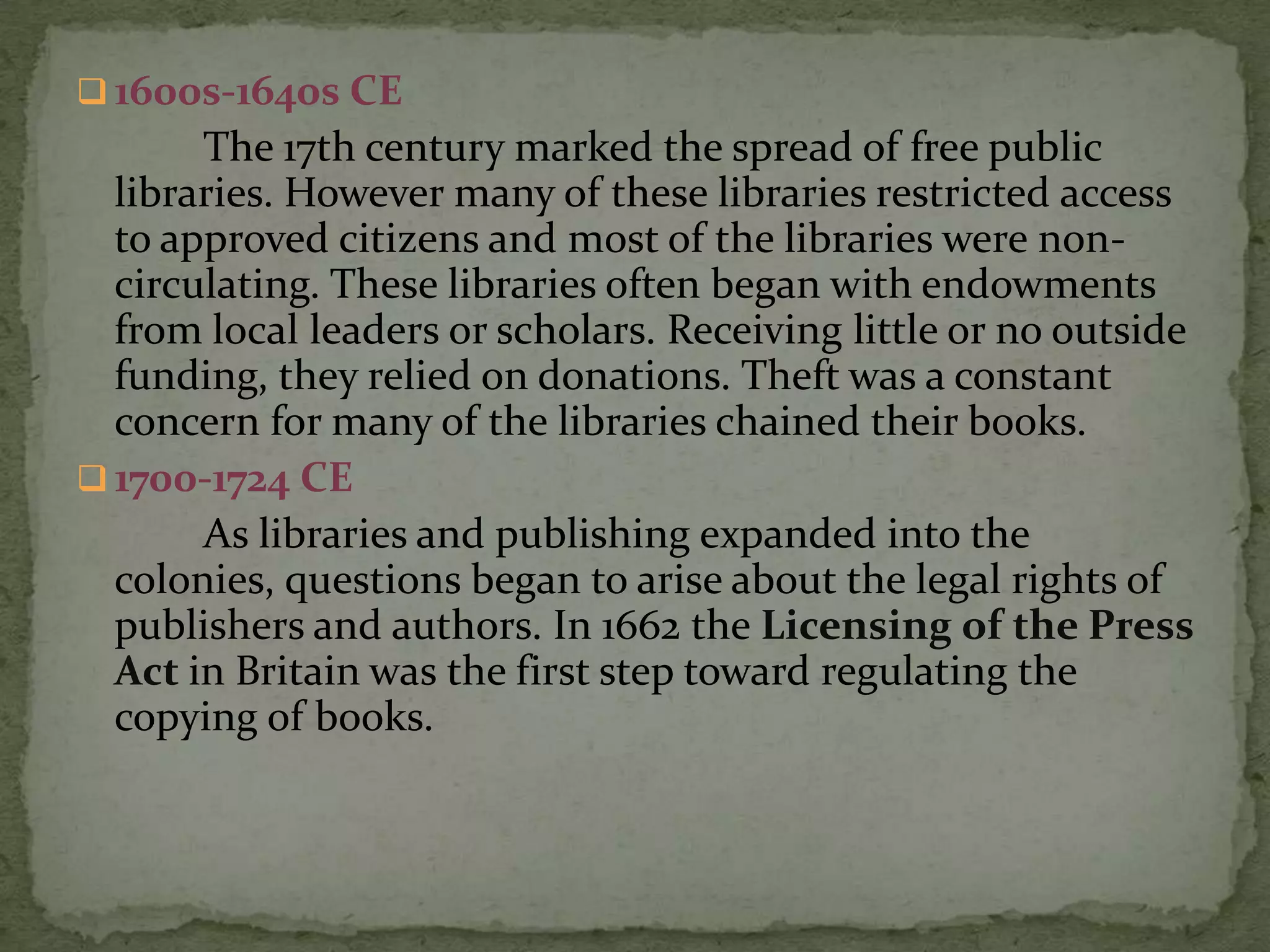  1600s-1640s CE
       The 17th century marked the spread of free public
  libraries. However many of these libraries restricted access
  to approved citizens and most of the libraries were non-
  circulating. These libraries often began with endowments
  from local leaders or scholars. Receiving little or no outside
  funding, they relied on donations. Theft was a constant
  concern for many of the libraries chained their books.
 1700-1724 CE
       As libraries and publishing expanded into the
  colonies, questions began to arise about the legal rights of
  publishers and authors. In 1662 the Licensing of the Press
  Act in Britain was the first step toward regulating the
  copying of books.
 