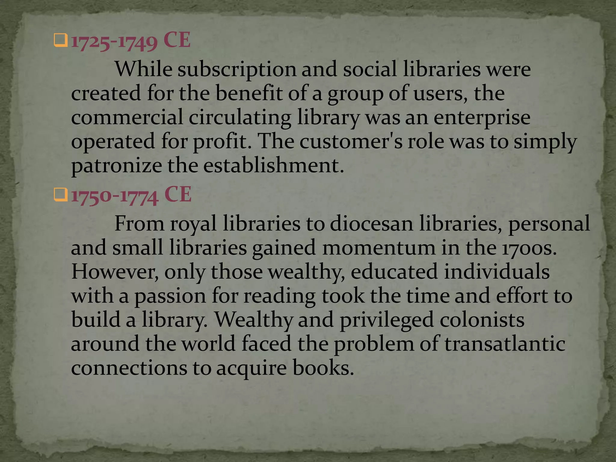  1725-1749 CE
      While subscription and social libraries were
  created for the benefit of a group of users, the
  commercial circulating library was an enterprise
  operated for profit. The customer's role was to simply
  patronize the establishment.
 1750-1774 CE
      From royal libraries to diocesan libraries, personal
  and small libraries gained momentum in the 1700s.
  However, only those wealthy, educated individuals
  with a passion for reading took the time and effort to
  build a library. Wealthy and privileged colonists
  around the world faced the problem of transatlantic
  connections to acquire books.
 