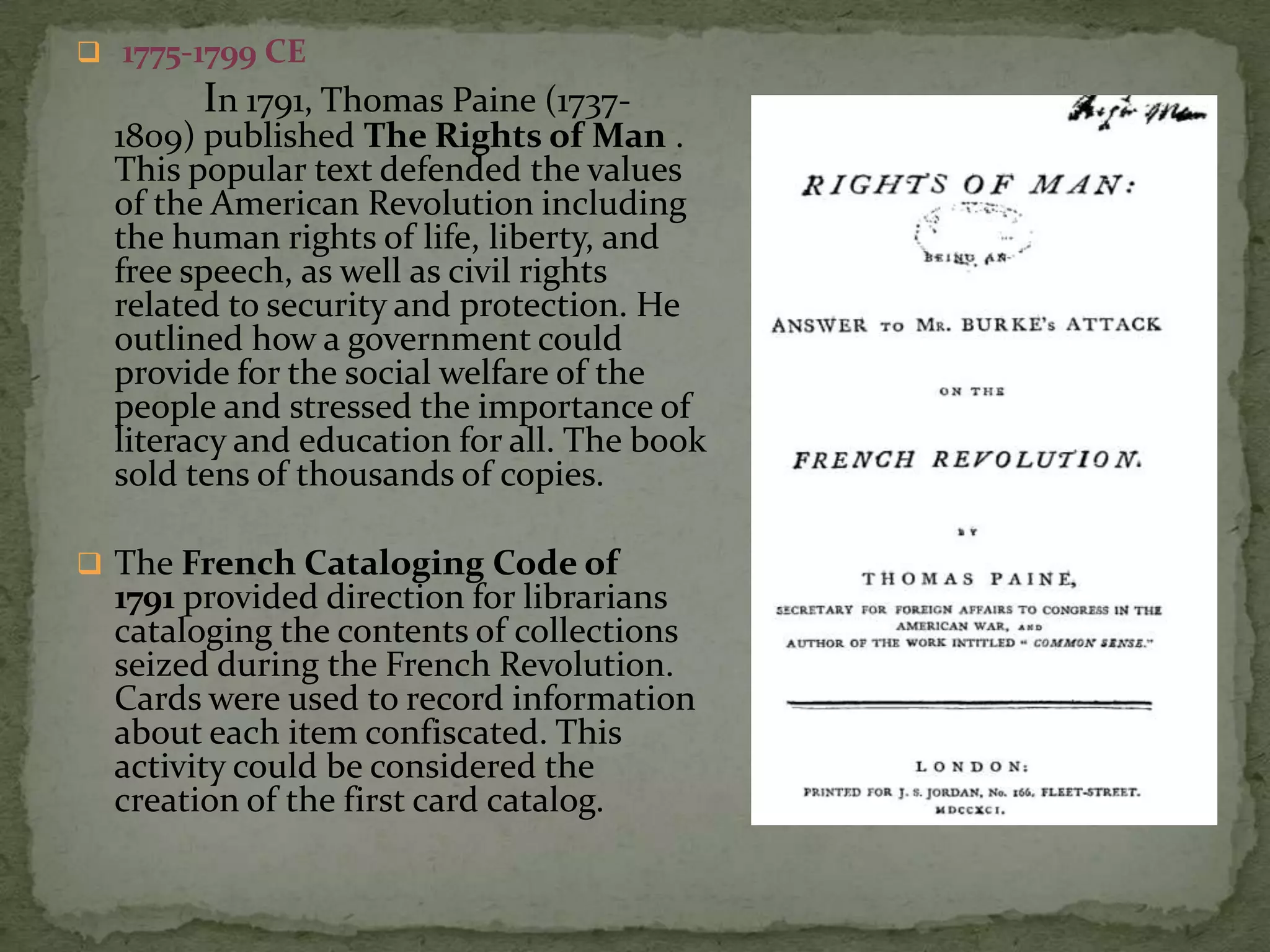  1775-1799 CE
        In 1791, Thomas Paine (1737-
  1809) published The Rights of Man .
  This popular text defended the values
  of the American Revolution including
  the human rights of life, liberty, and
  free speech, as well as civil rights
  related to security and protection. He
  outlined how a government could
  provide for the social welfare of the
  people and stressed the importance of
  literacy and education for all. The book
  sold tens of thousands of copies.

 The French Cataloging Code of
  1791 provided direction for librarians
  cataloging the contents of collections
  seized during the French Revolution.
  Cards were used to record information
  about each item confiscated. This
  activity could be considered the
  creation of the first card catalog.
 