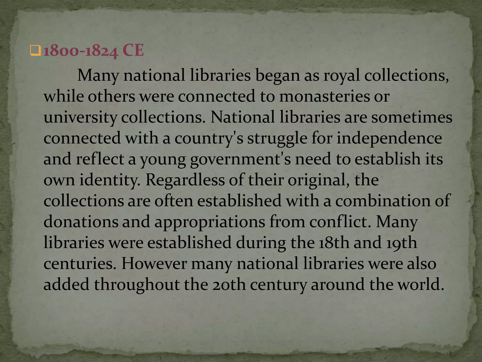  1800-1824 CE
      Many national libraries began as royal collections,
 while others were connected to monasteries or
 university collections. National libraries are sometimes
 connected with a country's struggle for independence
 and reflect a young government's need to establish its
 own identity. Regardless of their original, the
 collections are often established with a combination of
 donations and appropriations from conflict. Many
 libraries were established during the 18th and 19th
 centuries. However many national libraries were also
 added throughout the 20th century around the world.
 