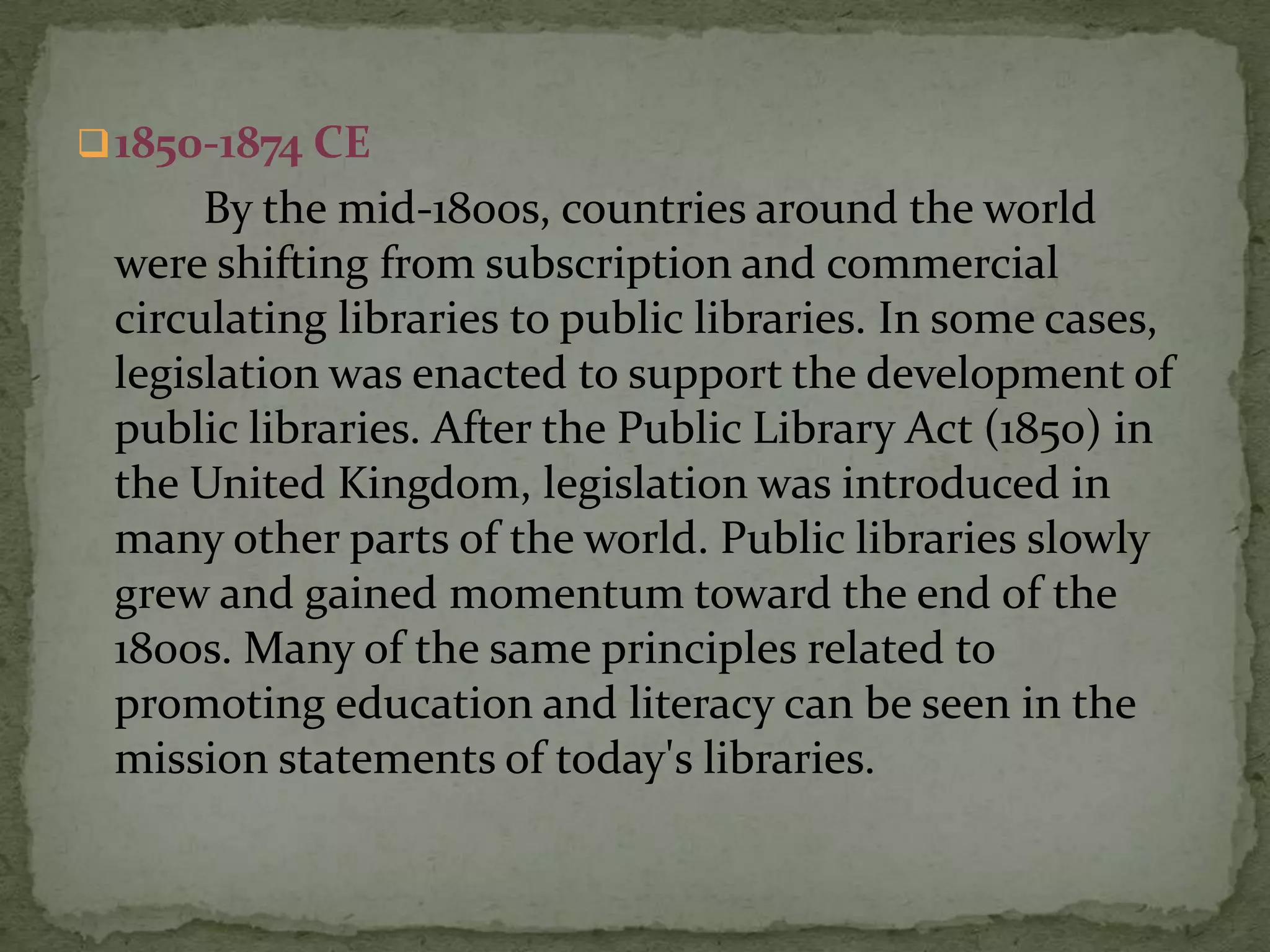  1850-1874 CE
      By the mid-1800s, countries around the world
 were shifting from subscription and commercial
 circulating libraries to public libraries. In some cases,
 legislation was enacted to support the development of
 public libraries. After the Public Library Act (1850) in
 the United Kingdom, legislation was introduced in
 many other parts of the world. Public libraries slowly
 grew and gained momentum toward the end of the
 1800s. Many of the same principles related to
 promoting education and literacy can be seen in the
 mission statements of today's libraries.
 