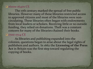  1600s-1640s CE
       The 17th century marked the spread of free public
  libraries. However many of these libraries restricted access
  to approved citizens and most of the libraries were non-
  circulating. These libraries often began with endowments
  from local leaders or scholars. Receiving little or no outside
  funding, they relied on donations. Theft was a constant
  concern for many of the libraries chained their books.
 1700-1724 CE
       As libraries and publishing expanded into the
  colonies, questions began to arise about the legal rights of
  publishers and authors. In 1662 the Licensing of the Press
  Act in Britain was the first step toward regulating the
  copying of books.
 