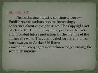  1825-1849 CE
      The publishing industry continued to grow.
 Publishers and authors became increasingly
 concerned about copyright issues. The Copyright Act
 of 1842 in the United Kingdom repealed earlier acts
 and provided future protection for the lifetime of the
 author of a work. The act provided for a minimum of
 forty-two years. At the 1886 Berne
 Convention, copyrights were acknowledged among the
 sovereign nations.
 