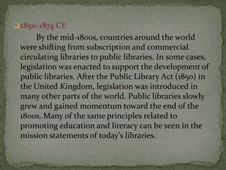  1850-1874 CE
      By the mid-1800s, countries around the world
 were shifting from subscription and commercial
 circulating libraries to public libraries. In some cases,
 legislation was enacted to support the development of
 public libraries. After the Public Library Act (1850) in
 the United Kingdom, legislation was introduced in
 many other parts of the world. Public libraries slowly
 grew and gained momentum toward the end of the
 1800s. Many of the same principles related to
 promoting education and literacy can be seen in the
 mission statements of today's libraries.
 