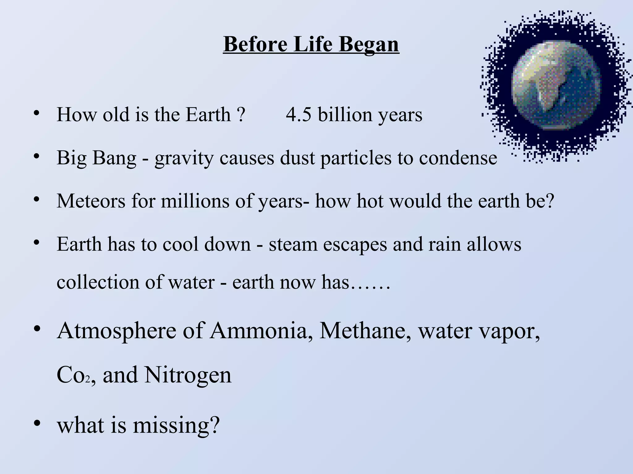 Before Life Began
• How old is the Earth ?

4.5 billion years

• Big Bang - gravity causes dust particles to condense
• Meteors for millions of years- how hot would the earth be?
• Earth has to cool down - steam escapes and rain allows
collection of water - earth now has……

• Atmosphere of Ammonia, Methane, water vapor,
Co2, and Nitrogen
• what is missing?

 