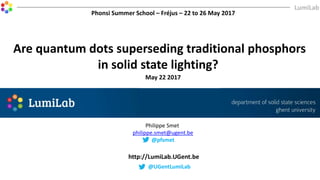 Are quantum dots superseding traditional phosphors
in solid state lighting?
May 22 2017
http://LumiLab.UGent.be
Philippe Smet
philippe.smet@ugent.be
@pfsmet
Phonsi Summer School – Fréjus – 22 to 26 May 2017
@UGentLumiLab
 