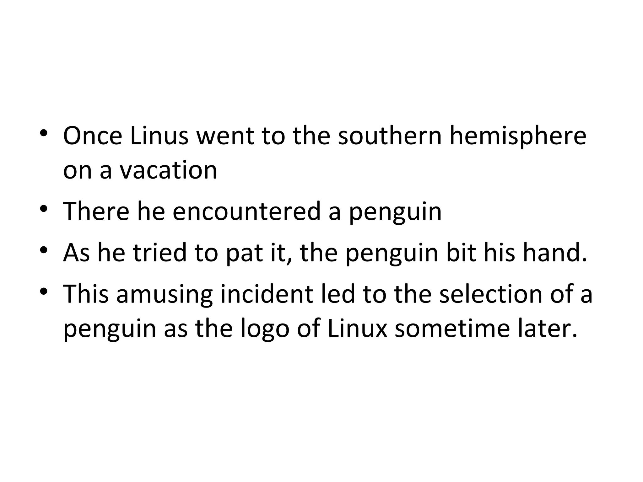 Once Linus went to the southern hemisphere on a vacation There he encountered a penguin As he tried to pat it, the penguin bit his hand.  This amusing incident led to the selection of a penguin as the logo of Linux sometime later. 