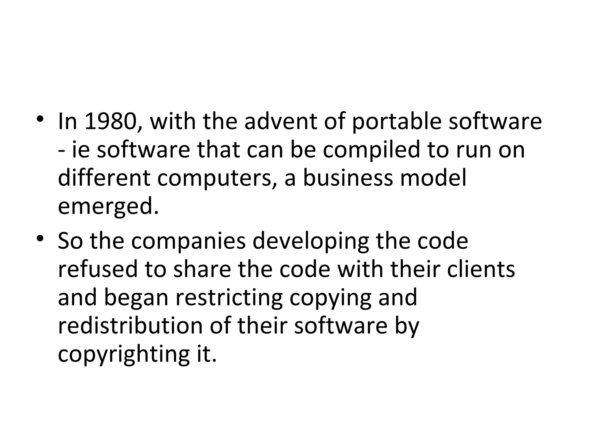In 1980, with the advent of portable software - ie software that can be compiled to run on different computers, a business model emerged.  So the companies developing the code refused to share the code with their clients and began restricting copying and redistribution of their software by copyrighting it. 