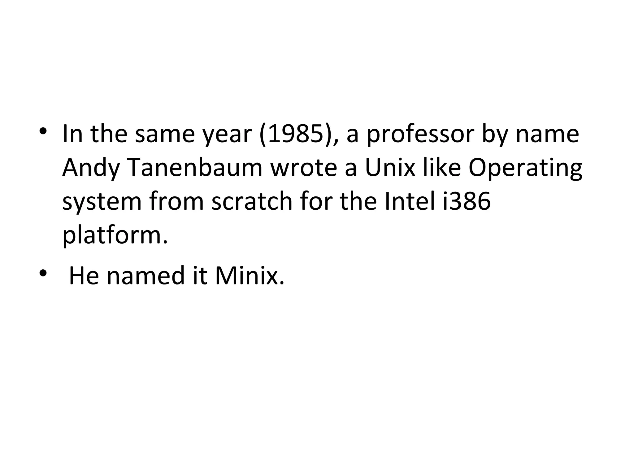 In the same year (1985), a professor by name Andy Tanenbaum wrote a Unix like Operating system from scratch for the Intel i386 platform. He named it Minix. 