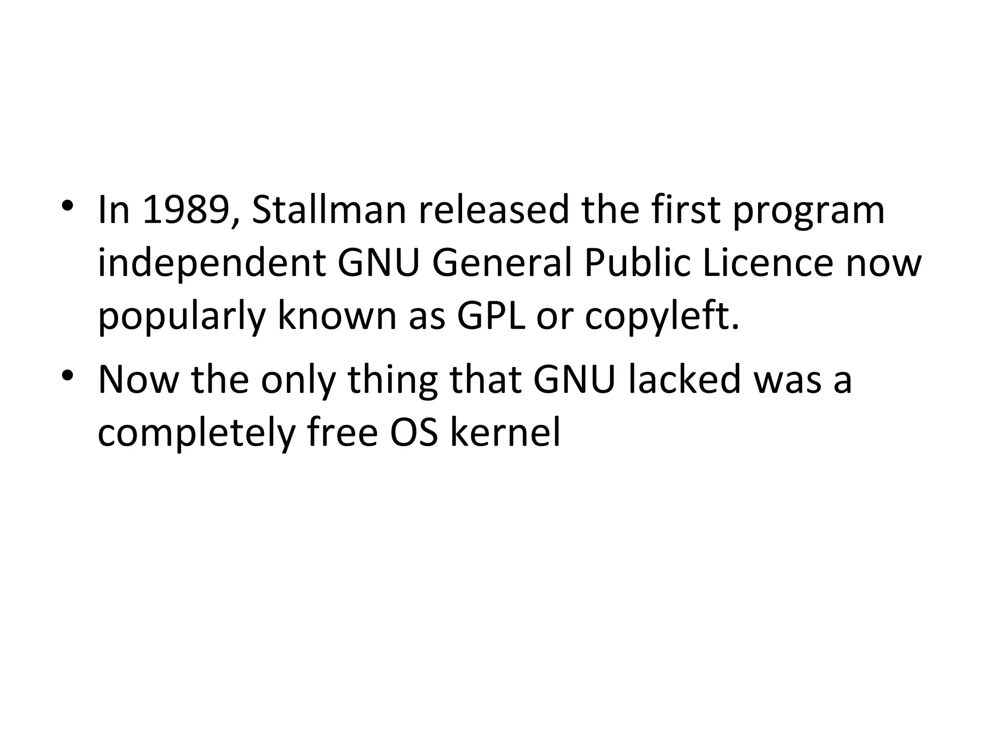 In 1989, Stallman released the first program independent GNU General Public Licence now popularly known as GPL or copyleft.  Now the only thing that GNU lacked was a completely free OS kernel 