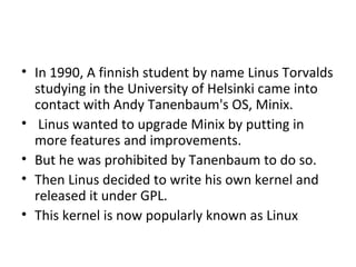 In 1990, A finnish student by name Linus Torvalds studying in the University of Helsinki came into contact with Andy Tanenbaum's OS, Minix. Linus wanted to upgrade Minix by putting in more features and improvements.  But he was prohibited by Tanenbaum to do so.  Then Linus decided to write his own kernel and released it under GPL.  This kernel is now popularly known as Linux 