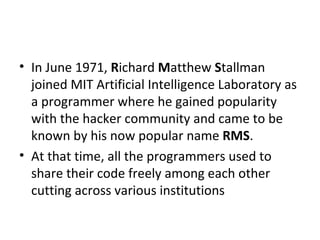 In June 1971,  R ichard  M atthew  S tallman joined MIT Artificial Intelligence Laboratory as a programmer where he gained popularity with the hacker community and came to be known by his now popular name  RMS .  At that time, all the programmers used to share their code freely among each other cutting across various institutions 