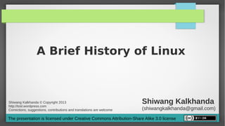 A Brief History of Linux



Shiwang Kalkhanda © Copyright 2013
http://tosl.wordpress.com
                                                                       Shiwang Kalkhanda
Corrections, suggestions, contributions and translations are welcome   (shiwangkalkhanda@gmail.com)
The presentation is licensed under Creative Commons Attribution-Share Alike 3.0 license
 