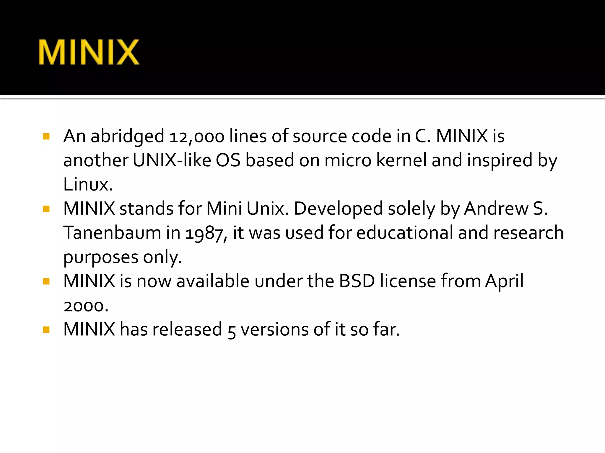  An abridged 12,000 lines of source code in C. MINIX is
another UNIX-like OS based on micro kernel and inspired by
Linux.
 MINIX stands for Mini Unix. Developed solely by Andrew S.
Tanenbaum in 1987, it was used for educational and research
purposes only.
 MINIX is now available under the BSD license fromApril
2000.
 MINIX has released 5 versions of it so far.
 