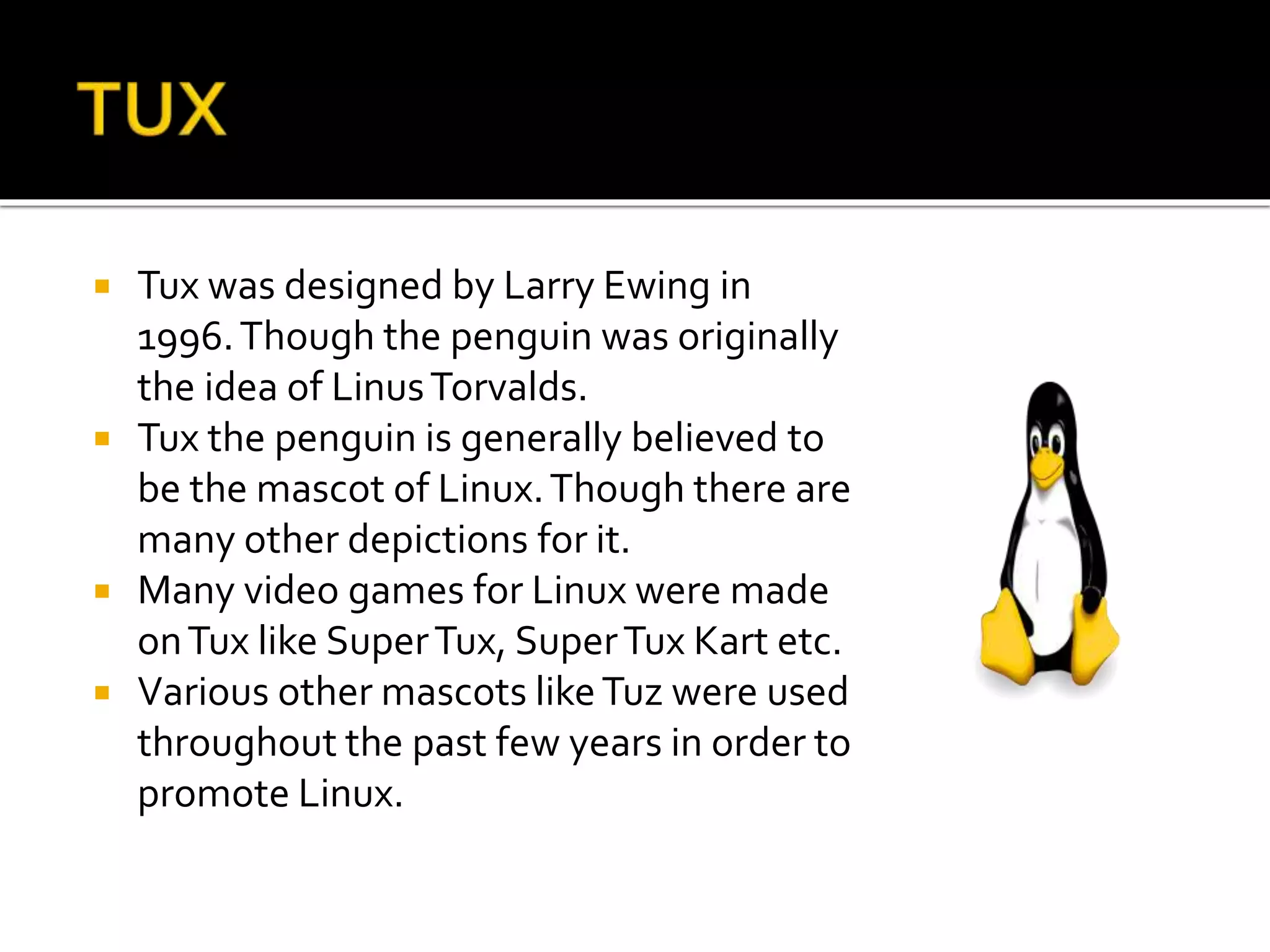  Tux was designed by Larry Ewing in
1996.Though the penguin was originally
the idea of LinusTorvalds.
 Tux the penguin is generally believed to
be the mascot of Linux.Though there are
many other depictions for it.
 Many video games for Linux were made
onTux like SuperTux, SuperTux Kart etc.
 Various other mascots likeTuz were used
throughout the past few years in order to
promote Linux.
 