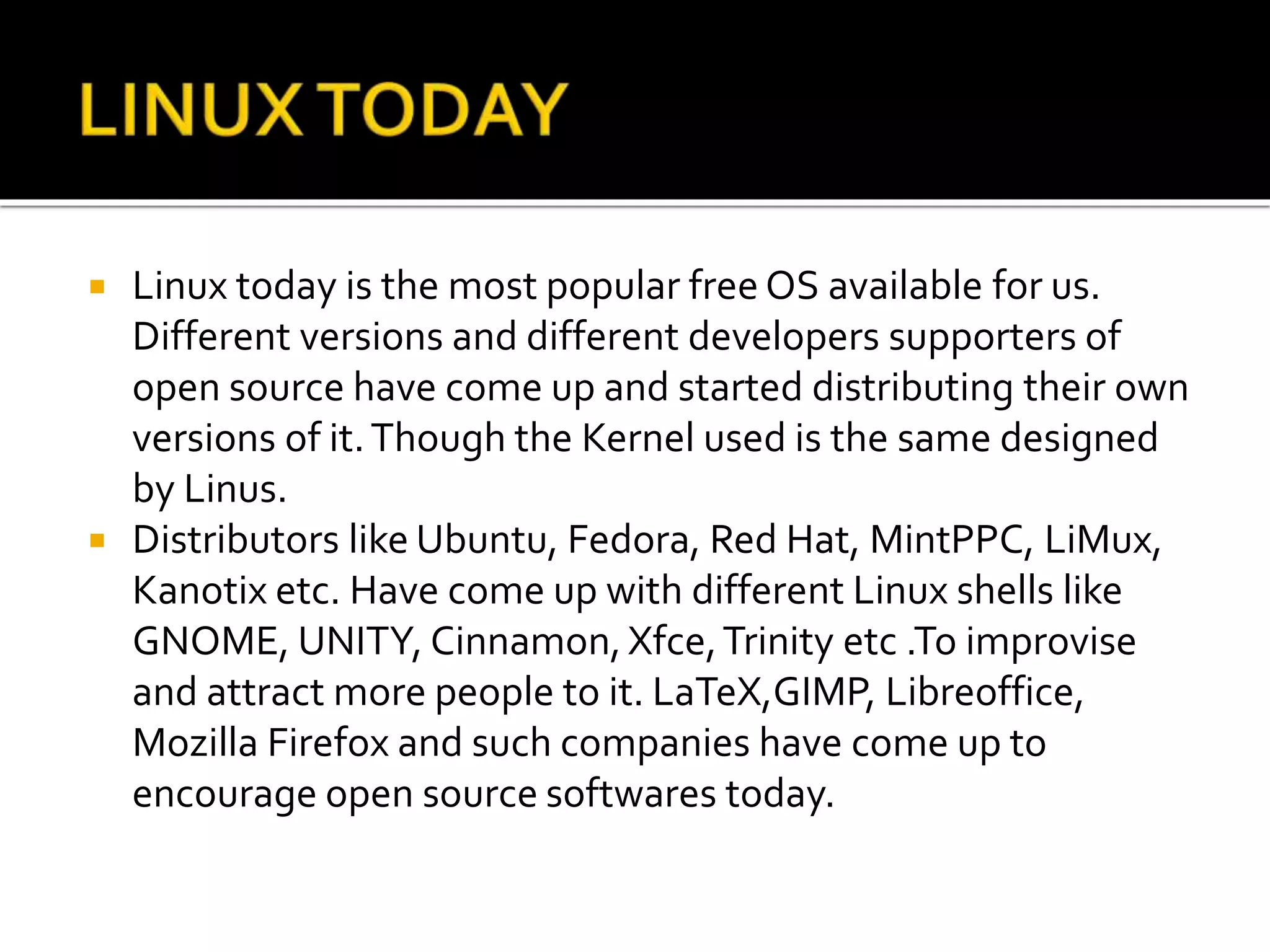  Linux today is the most popular free OS available for us.
Different versions and different developers supporters of
open source have come up and started distributing their own
versions of it.Though the Kernel used is the same designed
by Linus.
 Distributors like Ubuntu, Fedora, Red Hat, MintPPC, LiMux,
Kanotix etc. Have come up with different Linux shells like
GNOME, UNITY, Cinnamon,Xfce,Trinity etc .To improvise
and attract more people to it. LaTeX,GIMP, Libreoffice,
Mozilla Firefox and such companies have come up to
encourage open source softwares today.
 