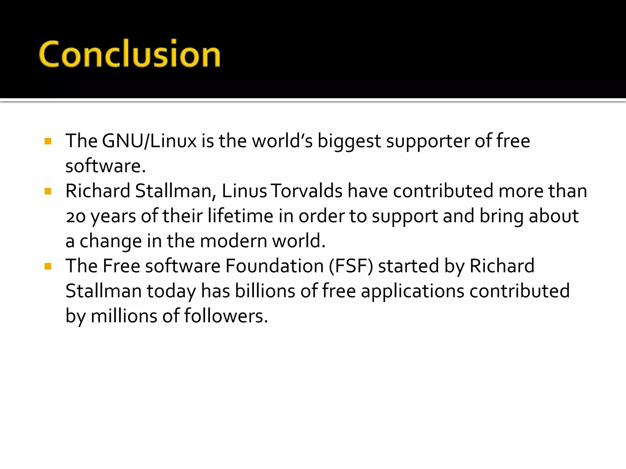 The GNU/Linux is the world’s biggest supporter of free
software.
 Richard Stallman, LinusTorvalds have contributed more than
20 years of their lifetime in order to support and bring about
a change in the modern world.
 The Free software Foundation (FSF) started by Richard
Stallman today has billions of free applications contributed
by millions of followers.
 