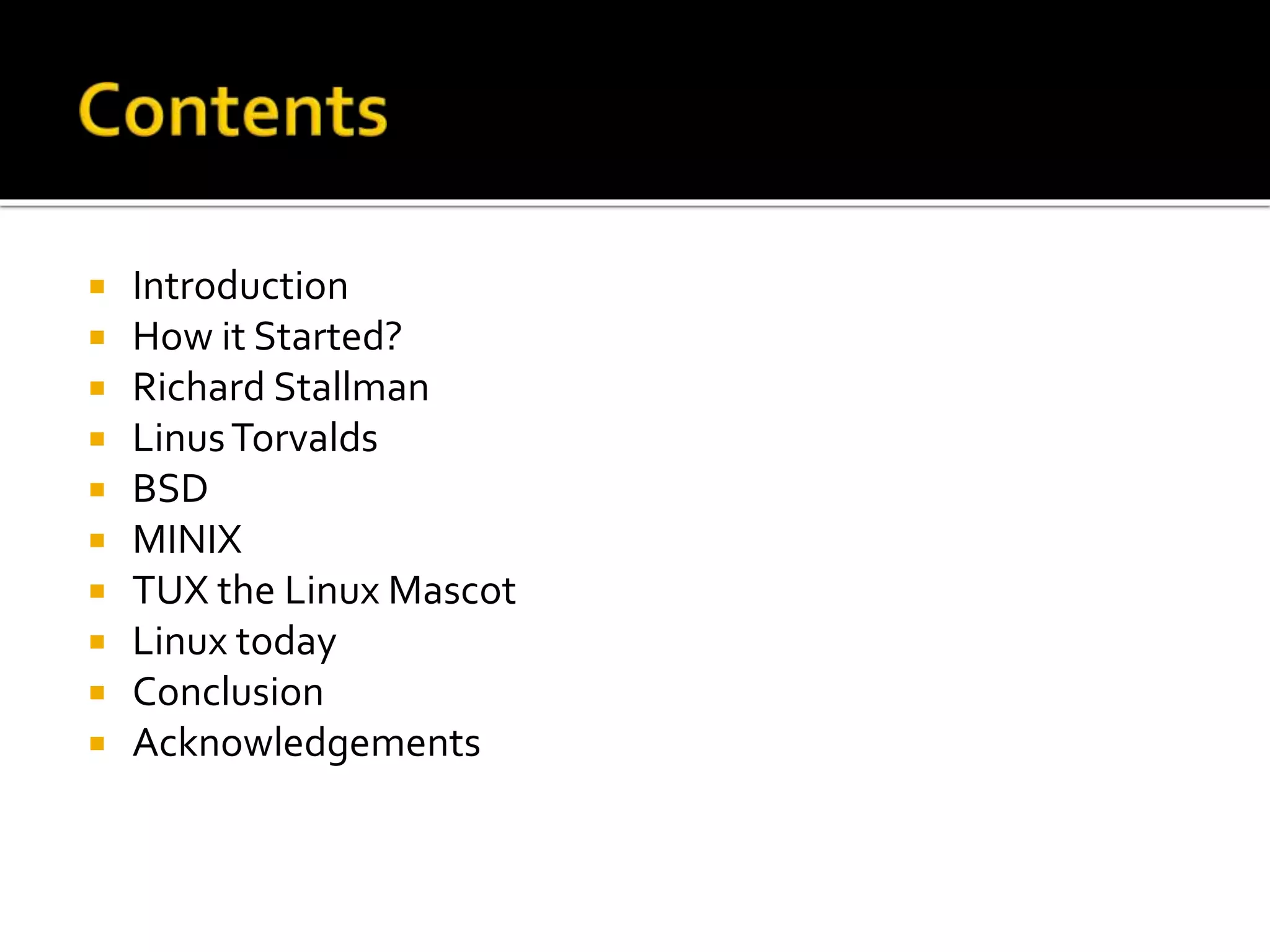  Introduction
 How it Started?
 Richard Stallman
 LinusTorvalds
 BSD
 MINIX
 TUX the Linux Mascot
 Linux today
 Conclusion
 Acknowledgements
 