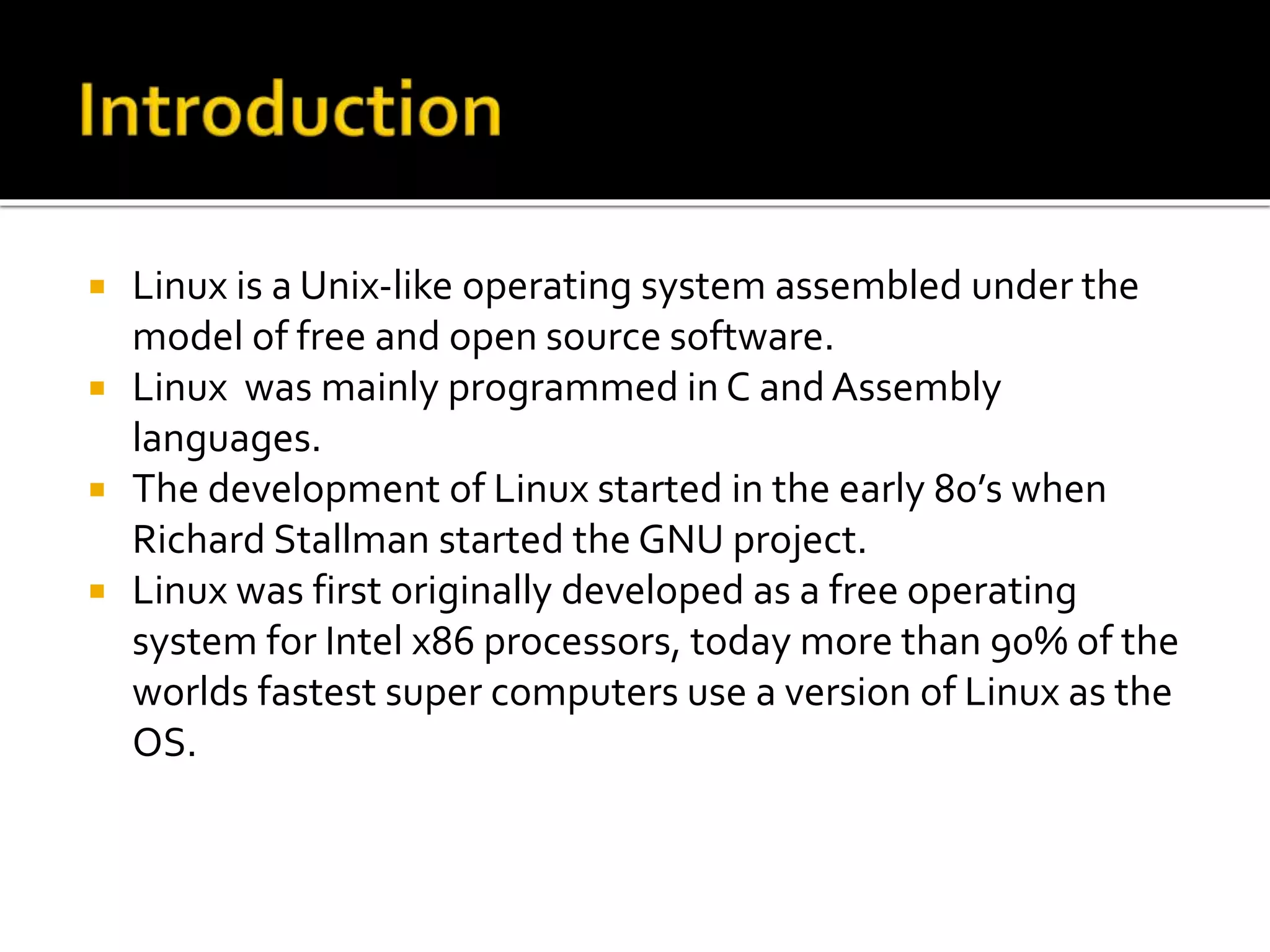  Linux is a Unix-like operating system assembled under the
model of free and open source software.
 Linux was mainly programmed in C and Assembly
languages.
 The development of Linux started in the early 80’s when
Richard Stallman started the GNU project.
 Linux was first originally developed as a free operating
system for Intel x86 processors, today more than 90% of the
worlds fastest super computers use a version of Linux as the
OS.
 