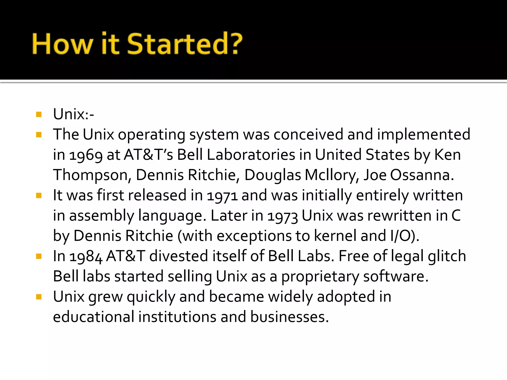  Unix:-
 The Unix operating system was conceived and implemented
in 1969 at AT&T’s Bell Laboratories in United States by Ken
Thompson, Dennis Ritchie, Douglas Mcllory, Joe Ossanna.
 It was first released in 1971 and was initially entirely written
in assembly language. Later in 1973 Unix was rewritten in C
by Dennis Ritchie (with exceptions to kernel and I/O).
 In 1984 AT&T divested itself of Bell Labs. Free of legal glitch
Bell labs started selling Unix as a proprietary software.
 Unix grew quickly and became widely adopted in
educational institutions and businesses.
 