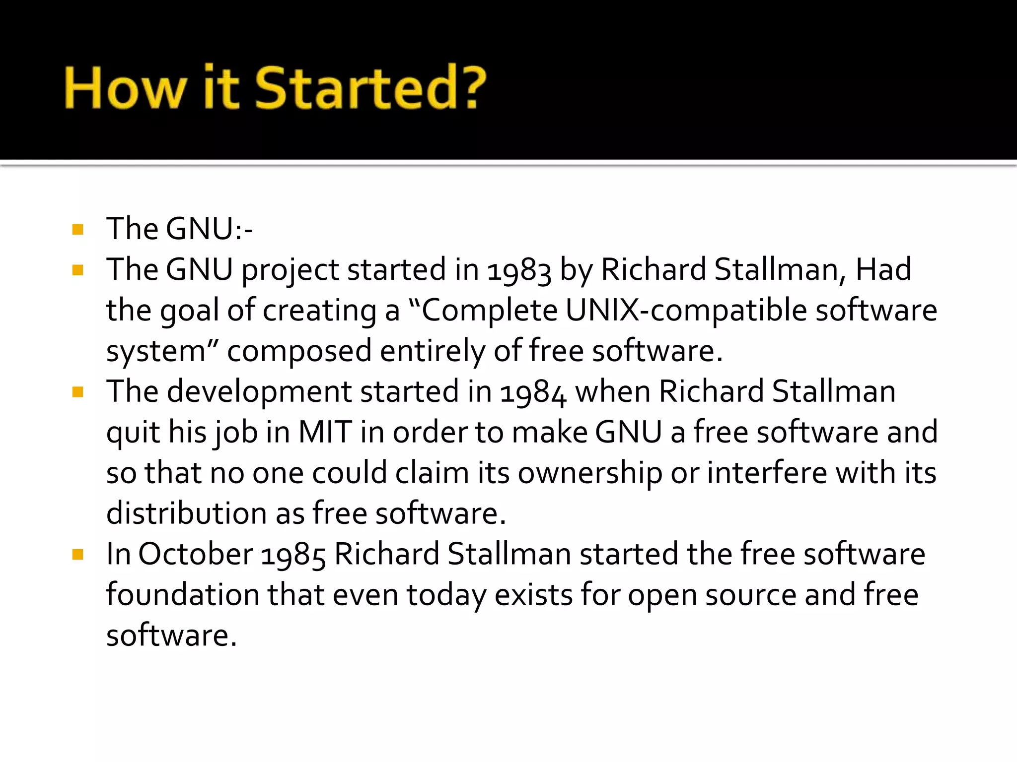  The GNU:-
 The GNU project started in 1983 by Richard Stallman, Had
the goal of creating a “Complete UNIX-compatible software
system” composed entirely of free software.
 The development started in 1984 when Richard Stallman
quit his job in MIT in order to make GNU a free software and
so that no one could claim its ownership or interfere with its
distribution as free software.
 In October 1985 Richard Stallman started the free software
foundation that even today exists for open source and free
software.
 