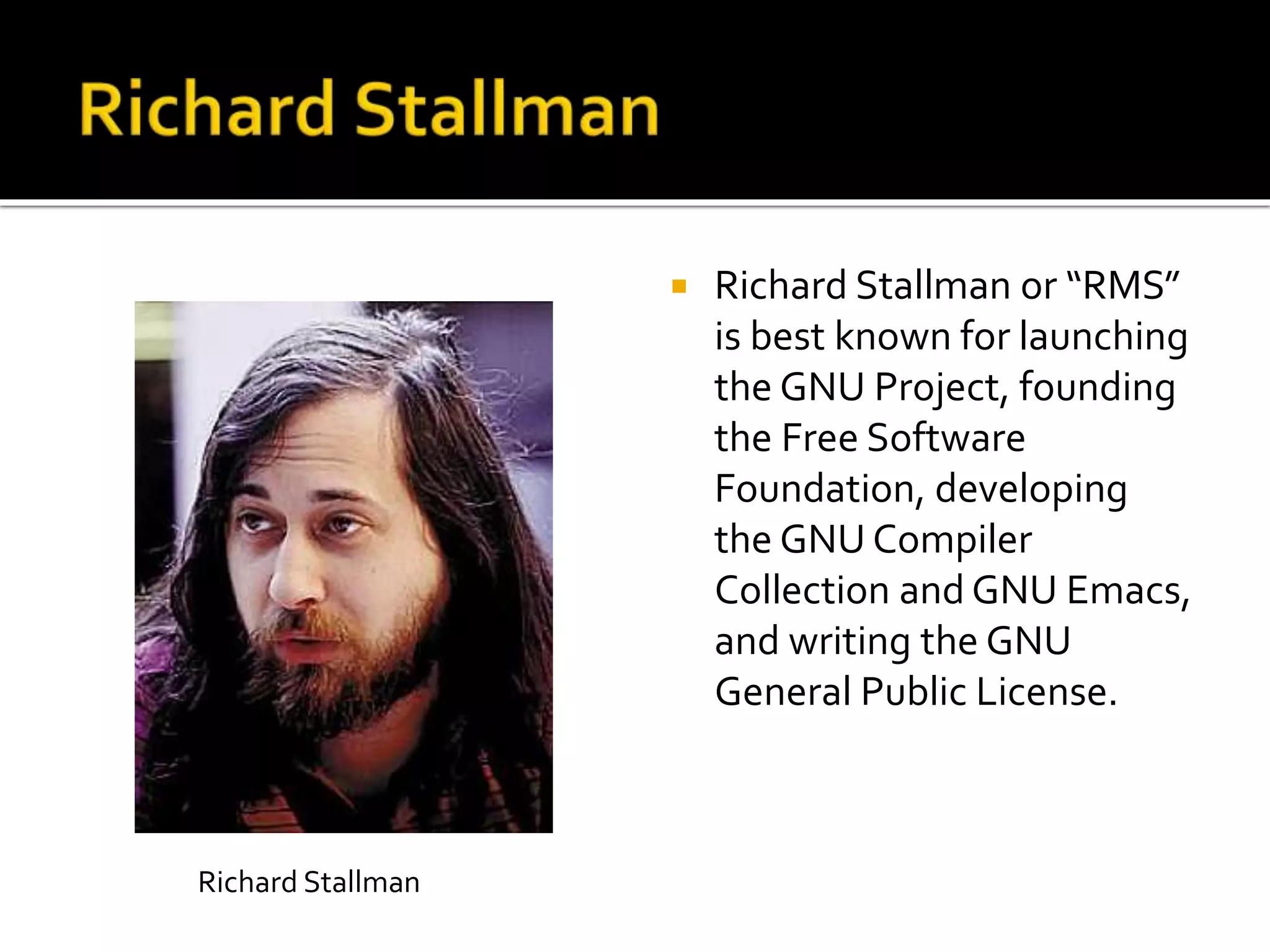  Richard Stallman or “RMS”
is best known for launching
the GNU Project, founding
the Free Software
Foundation, developing
the GNU Compiler
Collection and GNU Emacs,
and writing the GNU
General Public License.
Richard Stallman
 