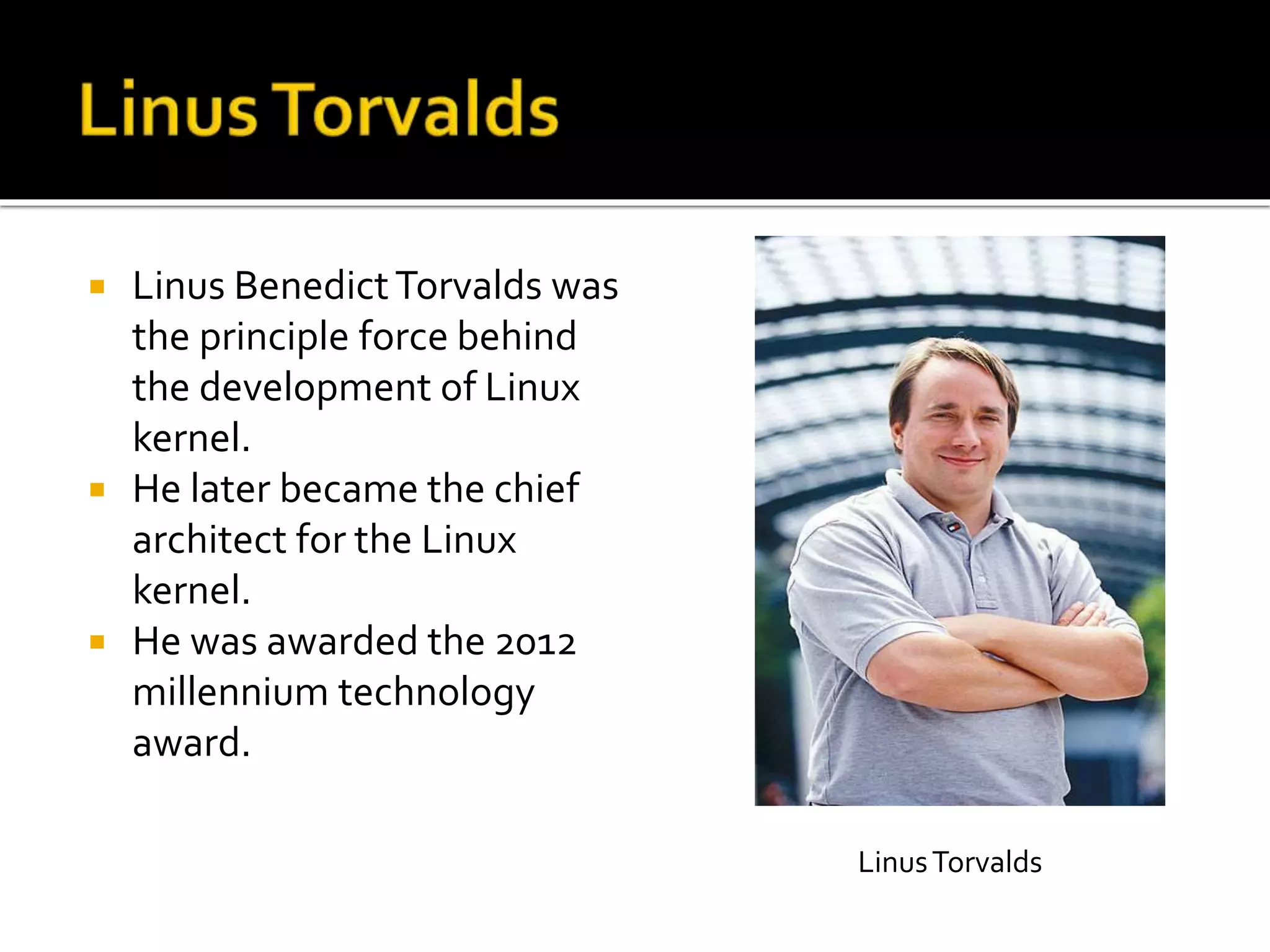  Linus BenedictTorvalds was
the principle force behind
the development of Linux
kernel.
 He later became the chief
architect for the Linux
kernel.
 He was awarded the 2012
millennium technology
award.
LinusTorvalds
 