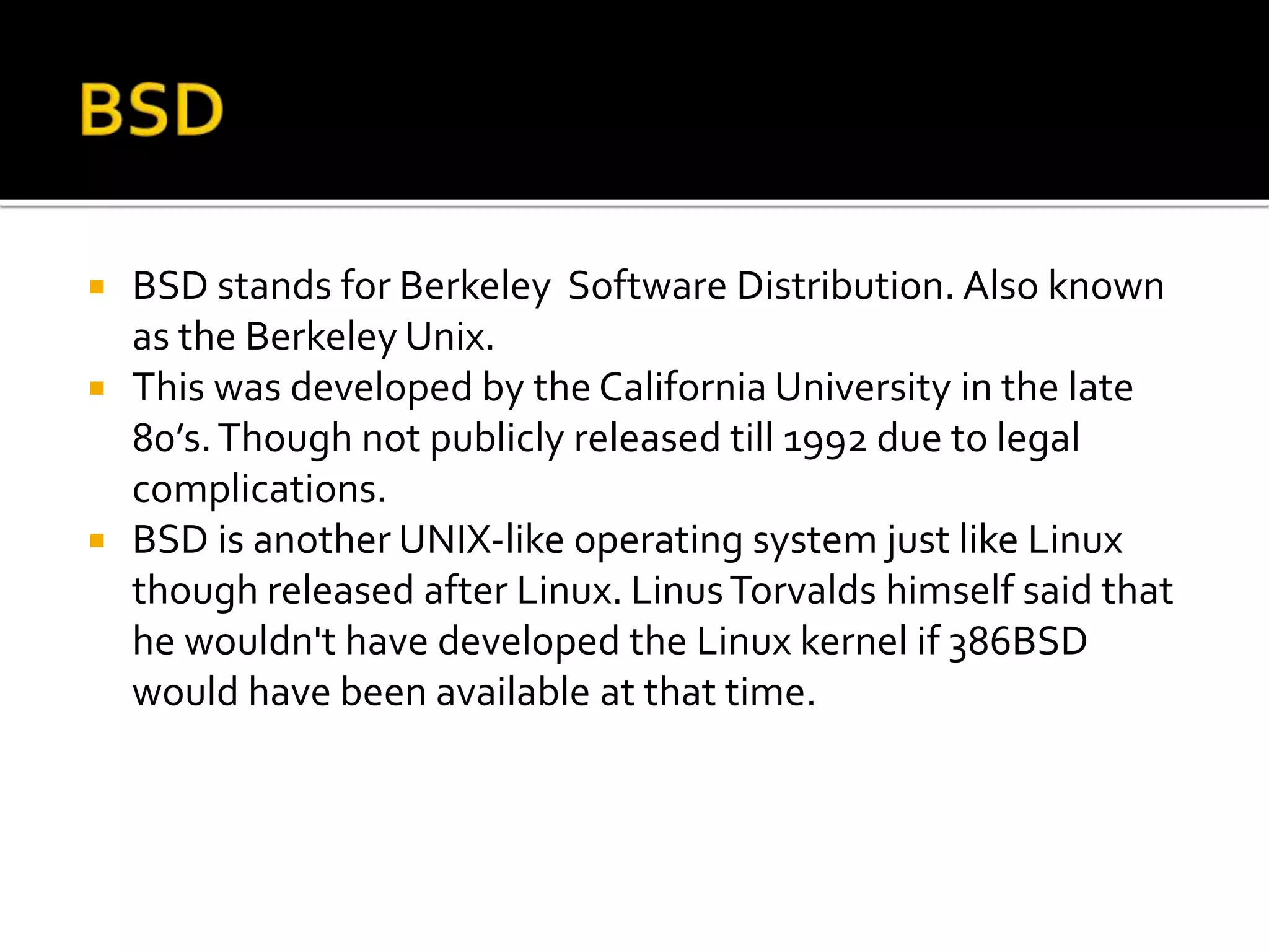  BSD stands for Berkeley Software Distribution. Also known
as the Berkeley Unix.
 This was developed by the California University in the late
80’s.Though not publicly released till 1992 due to legal
complications.
 BSD is another UNIX-like operating system just like Linux
though released after Linux. LinusTorvalds himself said that
he wouldn't have developed the Linux kernel if 386BSD
would have been available at that time.
 