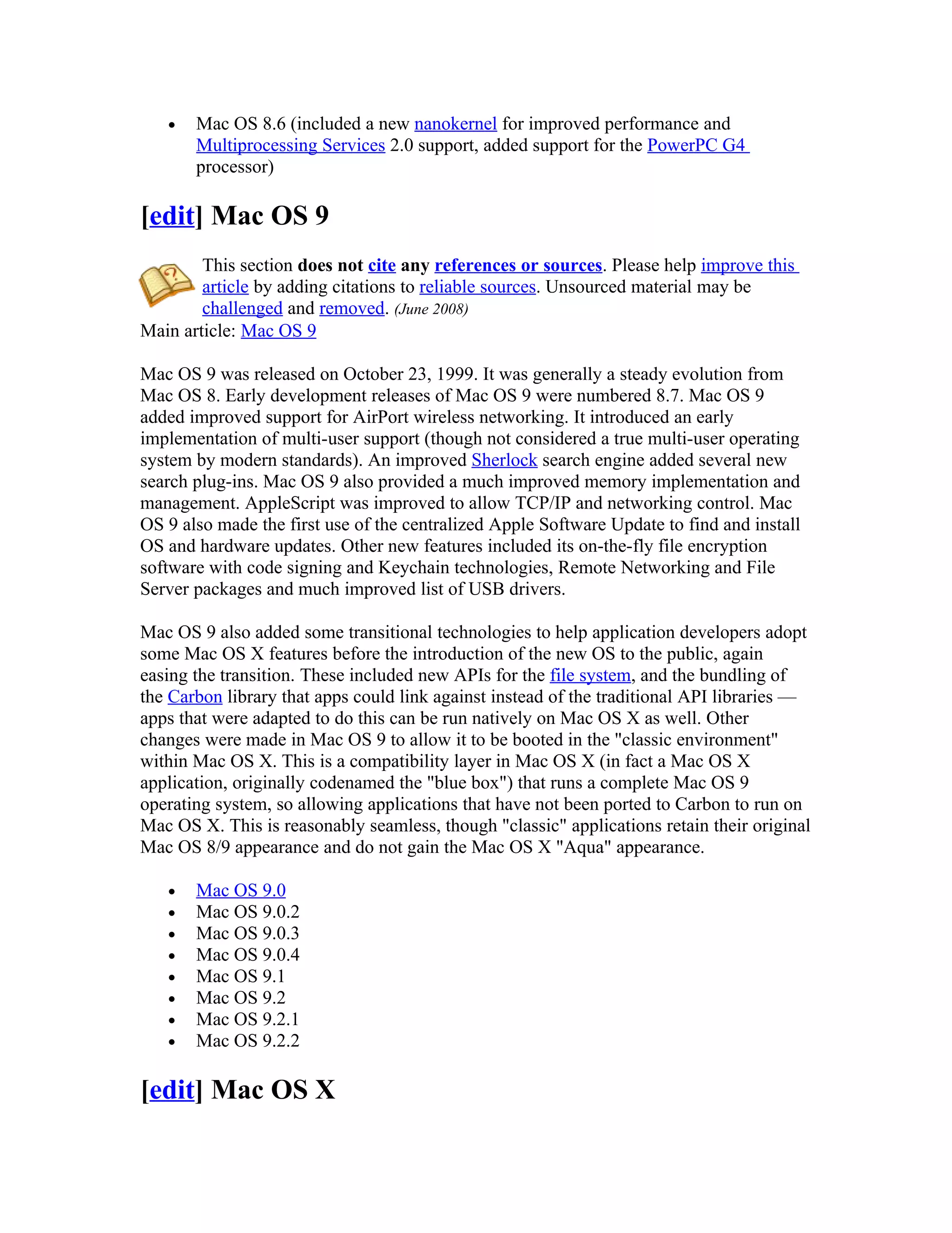 •   Mac OS 8.6 (included a new nanokernel for improved performance and
       Multiprocessing Services 2.0 support, added support for the PowerPC G4
       processor)

[edit] Mac OS 9
        This section does not cite any references or sources. Please help improve this
        article by adding citations to reliable sources. Unsourced material may be
        challenged and removed. (June 2008)
Main article: Mac OS 9

Mac OS 9 was released on October 23, 1999. It was generally a steady evolution from
Mac OS 8. Early development releases of Mac OS 9 were numbered 8.7. Mac OS 9
added improved support for AirPort wireless networking. It introduced an early
implementation of multi-user support (though not considered a true multi-user operating
system by modern standards). An improved Sherlock search engine added several new
search plug-ins. Mac OS 9 also provided a much improved memory implementation and
management. AppleScript was improved to allow TCP/IP and networking control. Mac
OS 9 also made the first use of the centralized Apple Software Update to find and install
OS and hardware updates. Other new features included its on-the-fly file encryption
software with code signing and Keychain technologies, Remote Networking and File
Server packages and much improved list of USB drivers.

Mac OS 9 also added some transitional technologies to help application developers adopt
some Mac OS X features before the introduction of the new OS to the public, again
easing the transition. These included new APIs for the file system, and the bundling of
the Carbon library that apps could link against instead of the traditional API libraries —
apps that were adapted to do this can be run natively on Mac OS X as well. Other
changes were made in Mac OS 9 to allow it to be booted in the "classic environment"
within Mac OS X. This is a compatibility layer in Mac OS X (in fact a Mac OS X
application, originally codenamed the "blue box") that runs a complete Mac OS 9
operating system, so allowing applications that have not been ported to Carbon to run on
Mac OS X. This is reasonably seamless, though "classic" applications retain their original
Mac OS 8/9 appearance and do not gain the Mac OS X "Aqua" appearance.

   •   Mac OS 9.0
   •   Mac OS 9.0.2
   •   Mac OS 9.0.3
   •   Mac OS 9.0.4
   •   Mac OS 9.1
   •   Mac OS 9.2
   •   Mac OS 9.2.1
   •   Mac OS 9.2.2

[edit] Mac OS X
 