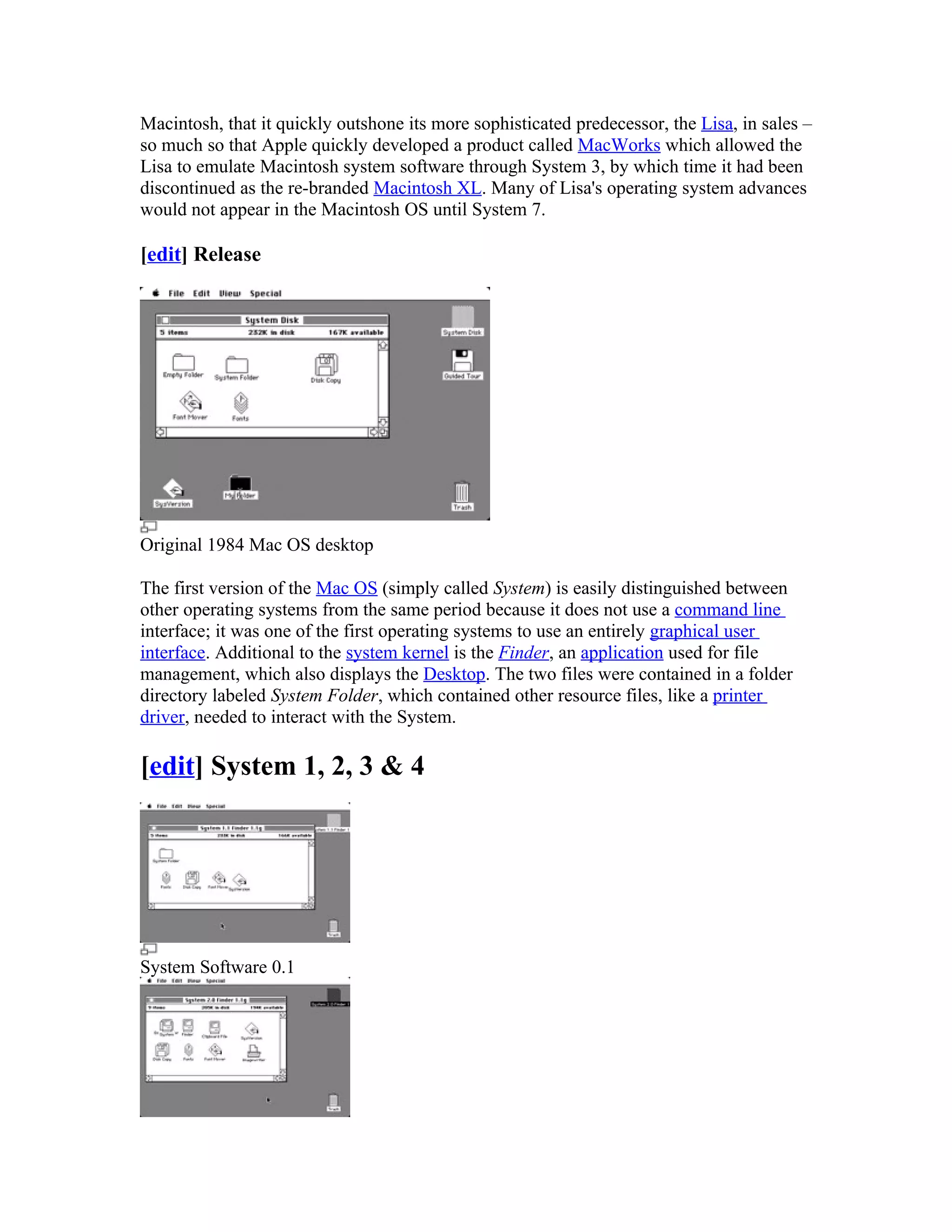 Macintosh, that it quickly outshone its more sophisticated predecessor, the Lisa, in sales –
so much so that Apple quickly developed a product called MacWorks which allowed the
Lisa to emulate Macintosh system software through System 3, by which time it had been
discontinued as the re-branded Macintosh XL. Many of Lisa's operating system advances
would not appear in the Macintosh OS until System 7.

[edit] Release




Original 1984 Mac OS desktop

The first version of the Mac OS (simply called System) is easily distinguished between
other operating systems from the same period because it does not use a command line
interface; it was one of the first operating systems to use an entirely graphical user
interface. Additional to the system kernel is the Finder, an application used for file
management, which also displays the Desktop. The two files were contained in a folder
directory labeled System Folder, which contained other resource files, like a printer
driver, needed to interact with the System.

[edit] System 1, 2, 3 & 4




System Software 0.1
 