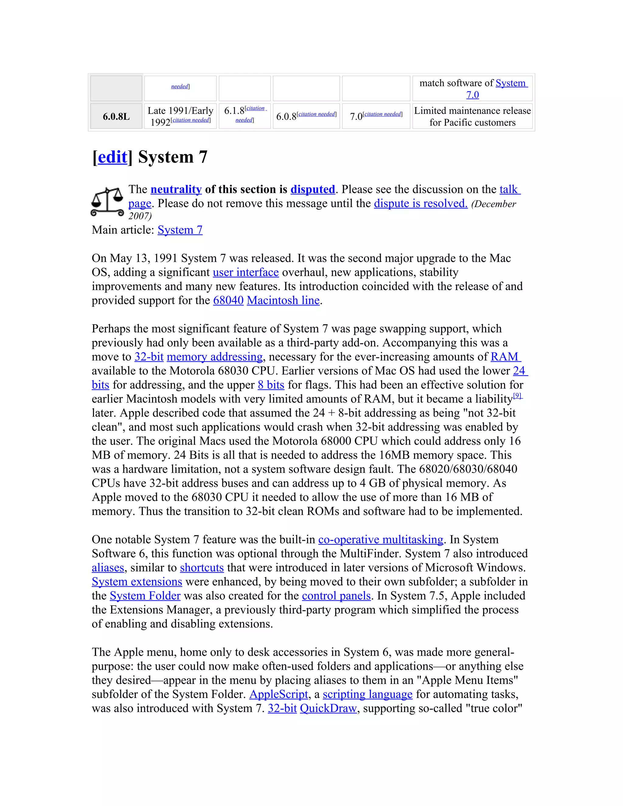 needed]                                                                            match software of System
                                                                                                                7.0
           Late 1991/Early         6.1.8[citation                                                   Limited maintenance release
  6.0.8L                                            6.0.8[citation needed]   7.0[citation needed]
           1992[citation needed]      needed]
                                                                                                       for Pacific customers


[edit] System 7
       The neutrality of this section is disputed. Please see the discussion on the talk
       page. Please do not remove this message until the dispute is resolved. (December
       2007)
Main article: System 7

On May 13, 1991 System 7 was released. It was the second major upgrade to the Mac
OS, adding a significant user interface overhaul, new applications, stability
improvements and many new features. Its introduction coincided with the release of and
provided support for the 68040 Macintosh line.

Perhaps the most significant feature of System 7 was page swapping support, which
previously had only been available as a third-party add-on. Accompanying this was a
move to 32-bit memory addressing, necessary for the ever-increasing amounts of RAM
available to the Motorola 68030 CPU. Earlier versions of Mac OS had used the lower 24
bits for addressing, and the upper 8 bits for flags. This had been an effective solution for
earlier Macintosh models with very limited amounts of RAM, but it became a liability[9]
later. Apple described code that assumed the 24 + 8-bit addressing as being "not 32-bit
clean", and most such applications would crash when 32-bit addressing was enabled by
the user. The original Macs used the Motorola 68000 CPU which could address only 16
MB of memory. 24 Bits is all that is needed to address the 16MB memory space. This
was a hardware limitation, not a system software design fault. The 68020/68030/68040
CPUs have 32-bit address buses and can address up to 4 GB of physical memory. As
Apple moved to the 68030 CPU it needed to allow the use of more than 16 MB of
memory. Thus the transition to 32-bit clean ROMs and software had to be implemented.

One notable System 7 feature was the built-in co-operative multitasking. In System
Software 6, this function was optional through the MultiFinder. System 7 also introduced
aliases, similar to shortcuts that were introduced in later versions of Microsoft Windows.
System extensions were enhanced, by being moved to their own subfolder; a subfolder in
the System Folder was also created for the control panels. In System 7.5, Apple included
the Extensions Manager, a previously third-party program which simplified the process
of enabling and disabling extensions.

The Apple menu, home only to desk accessories in System 6, was made more general-
purpose: the user could now make often-used folders and applications—or anything else
they desired—appear in the menu by placing aliases to them in an "Apple Menu Items"
subfolder of the System Folder. AppleScript, a scripting language for automating tasks,
was also introduced with System 7. 32-bit QuickDraw, supporting so-called "true color"
 