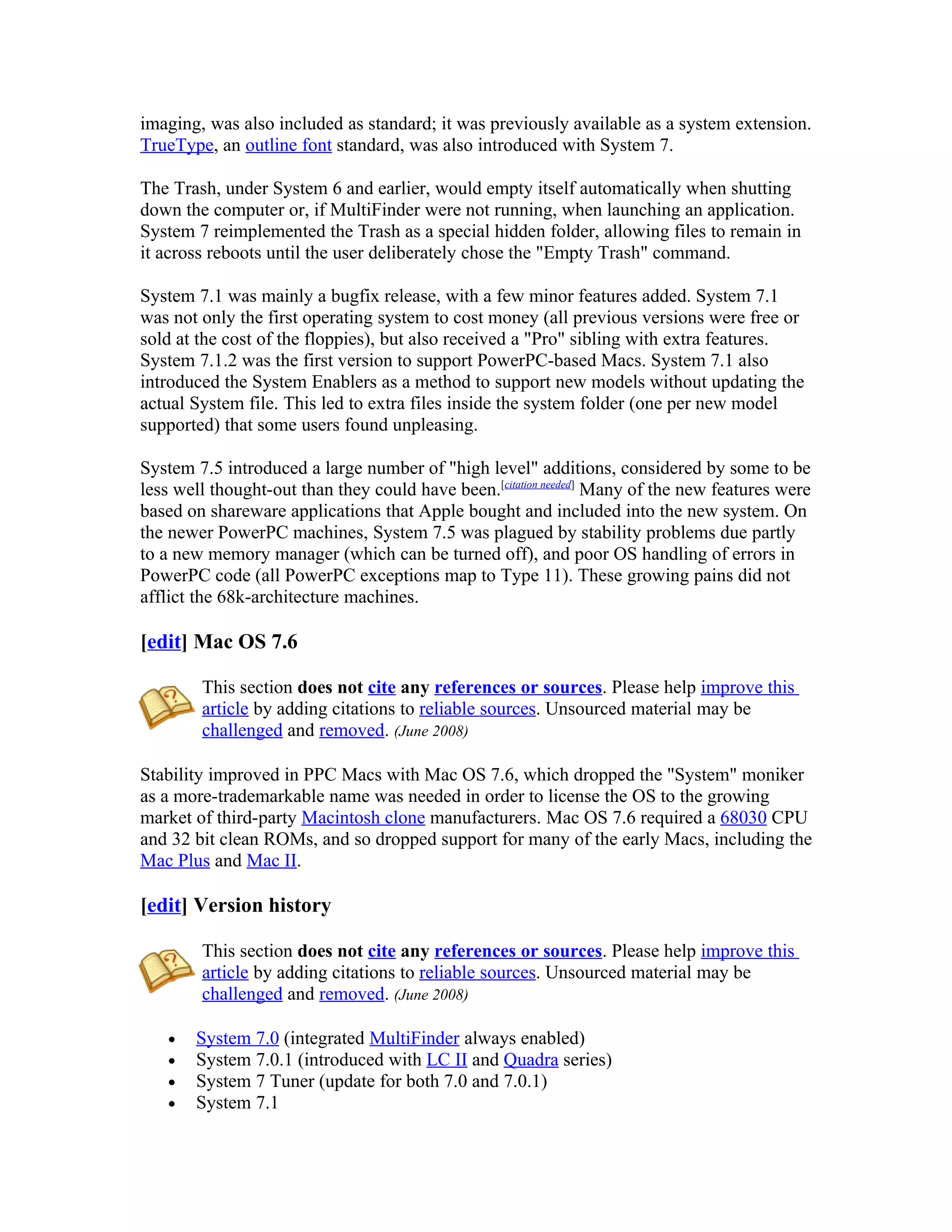 imaging, was also included as standard; it was previously available as a system extension.
TrueType, an outline font standard, was also introduced with System 7.

The Trash, under System 6 and earlier, would empty itself automatically when shutting
down the computer or, if MultiFinder were not running, when launching an application.
System 7 reimplemented the Trash as a special hidden folder, allowing files to remain in
it across reboots until the user deliberately chose the "Empty Trash" command.

System 7.1 was mainly a bugfix release, with a few minor features added. System 7.1
was not only the first operating system to cost money (all previous versions were free or
sold at the cost of the floppies), but also received a "Pro" sibling with extra features.
System 7.1.2 was the first version to support PowerPC-based Macs. System 7.1 also
introduced the System Enablers as a method to support new models without updating the
actual System file. This led to extra files inside the system folder (one per new model
supported) that some users found unpleasing.

System 7.5 introduced a large number of "high level" additions, considered by some to be
less well thought-out than they could have been.[citation needed] Many of the new features were
based on shareware applications that Apple bought and included into the new system. On
the newer PowerPC machines, System 7.5 was plagued by stability problems due partly
to a new memory manager (which can be turned off), and poor OS handling of errors in
PowerPC code (all PowerPC exceptions map to Type 11). These growing pains did not
afflict the 68k-architecture machines.

[edit] Mac OS 7.6

        This section does not cite any references or sources. Please help improve this
        article by adding citations to reliable sources. Unsourced material may be
        challenged and removed. (June 2008)

Stability improved in PPC Macs with Mac OS 7.6, which dropped the "System" moniker
as a more-trademarkable name was needed in order to license the OS to the growing
market of third-party Macintosh clone manufacturers. Mac OS 7.6 required a 68030 CPU
and 32 bit clean ROMs, and so dropped support for many of the early Macs, including the
Mac Plus and Mac II.

[edit] Version history

        This section does not cite any references or sources. Please help improve this
        article by adding citations to reliable sources. Unsourced material may be
        challenged and removed. (June 2008)

   •   System 7.0 (integrated MultiFinder always enabled)
   •   System 7.0.1 (introduced with LC II and Quadra series)
   •   System 7 Tuner (update for both 7.0 and 7.0.1)
   •   System 7.1
 
