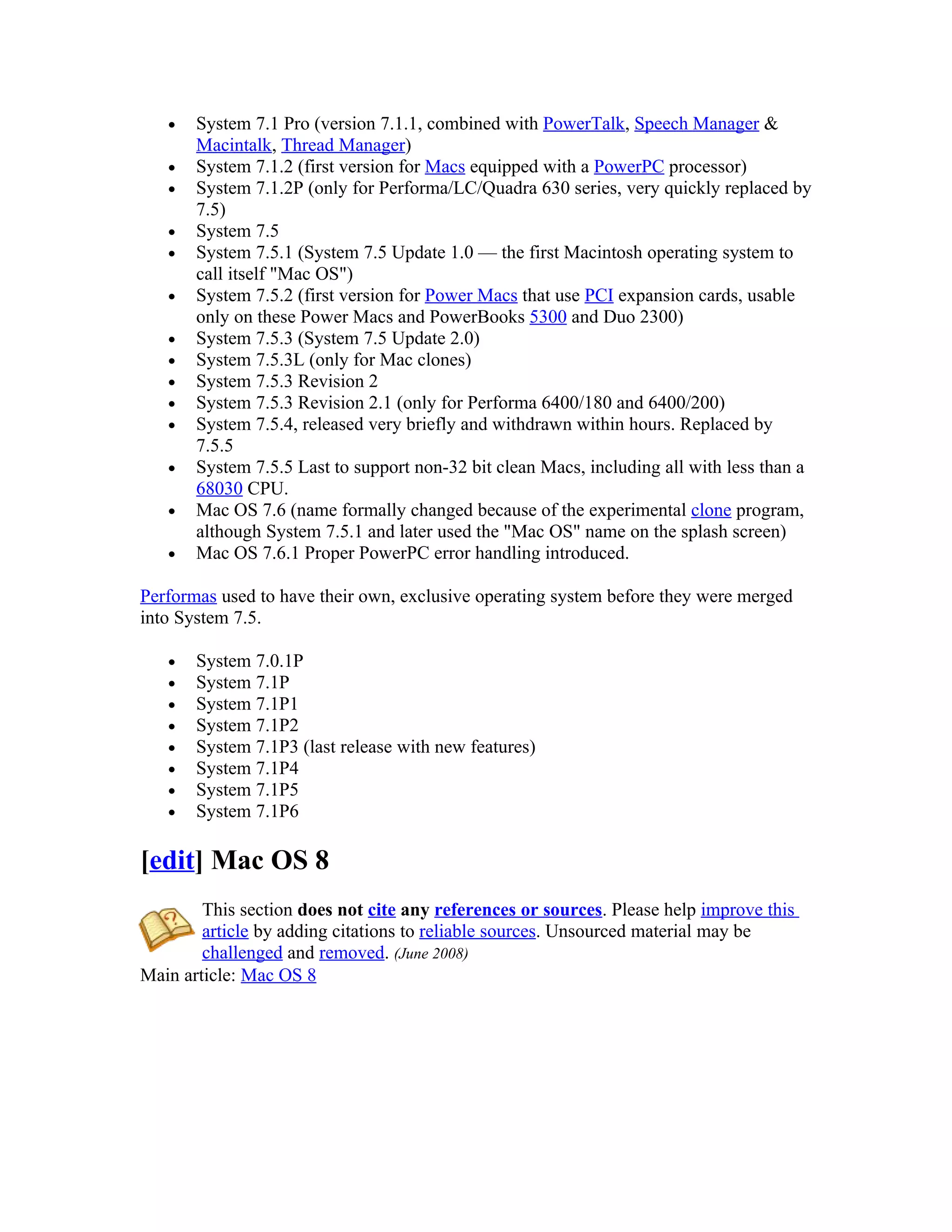 •   System 7.1 Pro (version 7.1.1, combined with PowerTalk, Speech Manager &
       Macintalk, Thread Manager)
   •   System 7.1.2 (first version for Macs equipped with a PowerPC processor)
   •   System 7.1.2P (only for Performa/LC/Quadra 630 series, very quickly replaced by
       7.5)
   •   System 7.5
   •   System 7.5.1 (System 7.5 Update 1.0 — the first Macintosh operating system to
       call itself "Mac OS")
   •   System 7.5.2 (first version for Power Macs that use PCI expansion cards, usable
       only on these Power Macs and PowerBooks 5300 and Duo 2300)
   •   System 7.5.3 (System 7.5 Update 2.0)
   •   System 7.5.3L (only for Mac clones)
   •   System 7.5.3 Revision 2
   •   System 7.5.3 Revision 2.1 (only for Performa 6400/180 and 6400/200)
   •   System 7.5.4, released very briefly and withdrawn within hours. Replaced by
       7.5.5
   •   System 7.5.5 Last to support non-32 bit clean Macs, including all with less than a
       68030 CPU.
   •   Mac OS 7.6 (name formally changed because of the experimental clone program,
       although System 7.5.1 and later used the "Mac OS" name on the splash screen)
   •   Mac OS 7.6.1 Proper PowerPC error handling introduced.

Performas used to have their own, exclusive operating system before they were merged
into System 7.5.

   •   System 7.0.1P
   •   System 7.1P
   •   System 7.1P1
   •   System 7.1P2
   •   System 7.1P3 (last release with new features)
   •   System 7.1P4
   •   System 7.1P5
   •   System 7.1P6

[edit] Mac OS 8
        This section does not cite any references or sources. Please help improve this
        article by adding citations to reliable sources. Unsourced material may be
        challenged and removed. (June 2008)
Main article: Mac OS 8
 