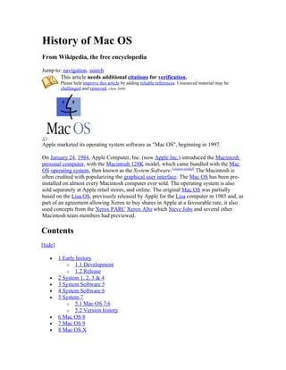 History of Mac OS
From Wikipedia, the free encyclopedia

Jump to: navigation, search
       This article needs additional citations for verification.
         Please help improve this article by adding reliable references. Unsourced material may be
         challenged and removed. (June 2008)




Apple marketed its operating system software as "Mac OS", beginning in 1997.

On January 24, 1984, Apple Computer, Inc. (now Apple Inc.) introduced the Macintosh
personal computer, with the Macintosh 128K model, which came bundled with the Mac
OS operating system, then known as the System Software.[citation needed] The Macintosh is
often credited with popularizing the graphical user interface. The Mac OS has been pre-
installed on almost every Macintosh computer ever sold. The operating system is also
sold separately at Apple retail stores, and online. The original Mac OS was partially
based on the Lisa OS, previously released by Apple for the Lisa computer in 1983 and, as
part of an agreement allowing Xerox to buy shares in Apple at a favourable rate, it also
used concepts from the Xerox PARC Xerox Alto which Steve Jobs and several other
Macintosh team members had previewed.

Contents
[hide]

   •     1 Early history
            o 1.1 Development
            o 1.2 Release
   •     2 System 1, 2, 3 & 4
   •     3 System Software 5
   •     4 System Software 6
   •     5 System 7
            o 5.1 Mac OS 7.6
            o 5.2 Version history
   •     6 Mac OS 8
   •     7 Mac OS 9
   •     8 Mac OS X
 