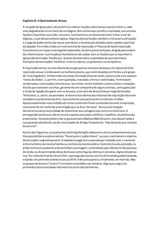 CapítuloIX: A Queimadadas Bruxas
A situaçãoda Igrejaaté o séculoXIIIera caótica.Facçõesadversáriaslutavamentre si,cada
uma degladiando-seemfavorde umdogma.Nosnumerososconcíliosrealizados,oraumadas
facçõesimpunhamsuavisão,oraoutra. Issofavoreciaumdesmoralizante‘entra-e-sai’de
dogmas,o que desacreditavaaIgreja.Algumasdestasfacçõestambémcriticavamacorrupção
e o jogode poderdentroda classe sacerdotal,e levantavamdúvidassobre opoderespiritual
do papado.Foi entãocriadoum instrumentode repressão:oTribunal de SantaInquisição.
Consistiaemumcorpo investigatórioignorante,brutal e preconceituoso,dirigidopelaordem
dos Dominicanos.Suafunçãoprimordialeraa de acabar com as facçõesque se opunhamà
Igreja(denominadas‘heréticas’),atravésdoextermíniosistemáticode seusmembros.
Exemplosdestasfacções‘heréticas’eramoscátaros,osgnósticose os templários.
A Inquisiçãotornou-seumaválvulade escape paraasneurosesdaépoca:em épocade forte
repressãosexual,condenavam-semulheresjovens,que eramdespidasemfrente aumgrupo
de ‘investigadores’,tinhamtodoseucorporevistadodiversasvezes,àprocurade uma suposta
‘marca do diabo’,e,porfim,eramaçoitadas,marcadas a ferroe violentadas.Terminavam
condenadase executadascomobruxas.Seucrime:seremmulheresjovens,belase invejadas.
Anciãsque moravamsozinhas,geralmente emcompanhiade algunsanimais,comogatos(daí
a lendada ligaçãodosgatos com as bruxas),eramalvode desconfiançae logodeclaradas
‘feiticeiras’,e,assim,assassinadas.A maioriadasvítimasdostribunaisde Inquisiçãonãoeram
verdadeirospraticantesdaArte,masmuitosbruxospereceramnamãodos cristãos.
Aproximadamente novemilhõesde crimescomoeste foramcometidosdurante aInquisição,
ironicamente emnome de umareligiãoque se dizia‘de amor’.Nuncaumareligião
demonstroutantanecessidade de exterminarseusantagonistascomoocristianismo.A
perseguiçãoaosbruxosnãose resumiuapenasaospaísescatólicos:espalhou-se pelaEuropa
protestante.Osprotestantesnãose guiavampeloMalleusMalleficarum, masdavamrazãoà
sua paranóiaatravésdo usode umacitação do AntigoTestamento:“nãodeixarásque nenhum
bruxoviva”.
Na Era das Fogueiras,ospraticantesdaAntigaReligiãoadotaramoúnicocomportamentoque
lhespossibilitariaasobrevivência:“foramparao subterrâneo”,ouseja,mantiveramomáximo
de discriçãoe segredopossível.A sabedoriapagãsóera passadapor tradição oral,e somente
entre membrosdamesmafamíliaouvizinhosdamesmaaldeia.Comotécnicade proteção,os
própriosbruxosajudarama desacreditarsuaimagem, sustentandoque aBruxarianãopassava
de lenda,oudisseminandoideiasde bruxoscomofigurascômicase caricatas,dignasde penae
riso.Por voltadofinal do séculoXVII,aperseguiçãoaosbruxosfoi diminuindogradativamente,
estandovirtualmente extintanoséculoXVIII.A Bruxariaparecia,finalmente,termorrido.Mas
os gruposde bruxos(“covens”) resistiamescondidosnassombras.Algoque surgiunos
primórdiosdahumanidade nãomorreriaassimtãofacilmente.
 