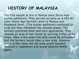 HISTORY OF MALAYSIA
The first people to live in Malaya were Stone Age
hunter-gatherers. They arrived as early as 8,000 BC.
Later Stone Age farmers came to Malaya and
displaced them. (The hunter-gatherers continued to
exist but they retreated into remote areas). The
farmers practiced slash and burn agriculture. They
cleared an area of rain forest by burning it then grew
crops. After a few years the land would be exhausted
and the farmers would clear a new area. However
within a few years the old area would become
covered in vegetation and would become fertile
again.
 
