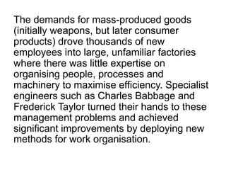 The demands for mass-produced goods
(initially weapons, but later consumer
products) drove thousands of new
employees into large, unfamiliar factories
where there was little expertise on
organising people, processes and
machinery to maximise efficiency. Specialist
engineers such as Charles Babbage and
Frederick Taylor turned their hands to these
management problems and achieved
significant improvements by deploying new
methods for work organisation.
 