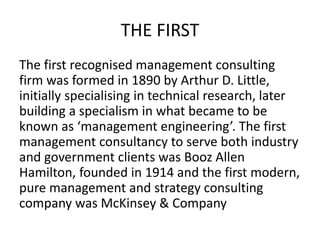 THE FIRST
The first recognised management consulting
firm was formed in 1890 by Arthur D. Little,
initially specialising in technical research, later
building a specialism in what became to be
known as ‘management engineering’. The first
management consultancy to serve both industry
and government clients was Booz Allen
Hamilton, founded in 1914 and the first modern,
pure management and strategy consulting
company was McKinsey & Company
 