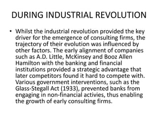 DURING INDUSTRIAL REVOLUTION
• Whilst the industrial revolution provided the key
driver for the emergence of consulting firms, the
trajectory of their evolution was influenced by
other factors. The early alignment of companies
such as A.D. Little, McKinsey and Booz Allen
Hamilton with the banking and financial
institutions provided a strategic advantage that
later competitors found it hard to compete with.
Various government interventions, such as the
Glass-Stegall Act (1933), prevented banks from
engaging in non-financial activies, thus enabling
the growth of early consulting firms.
 