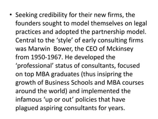• Seeking credibility for their new firms, the
founders sought to model themselves on legal
practices and adopted the partnership model.
Central to the ‘style’ of early consulting firms
was Marwin Bower, the CEO of Mckinsey
from 1950-1967. He developed the
‘professional’ status of consultants, focused
on top MBA graduates (thus insipring the
growth of Business Schools and MBA courses
around the world) and implemented the
infamous ‘up or out’ policies that have
plagued aspiring consultants for years.
 