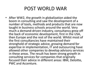 POST WORLD WAR
• After WW2, the growth in globalization aided the
boom in consulting and saw the development of a
number of tools, methods and products that are now
taught in business schools around the world. Very
much a demand-driven industry, consultancy grew off
the back of economic development, first in the USA,
then Europe and the rest of the world. Whilst most of
the first consultancies have maintained their
stronghold of strategic advice, growing demand for
expertise in implementation, IT and outsourcing have
allowed other companies to develop advisory services
in these areas. The result has been strong growth in
consulting services for companies that originally
focused their advice in different areas: IBM, Deloitte,
PWC and Accenture.
 