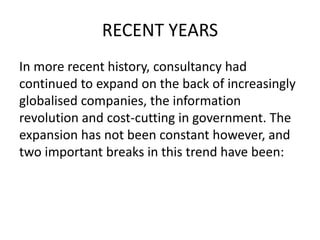 RECENT YEARS
In more recent history, consultancy had
continued to expand on the back of increasingly
globalised companies, the information
revolution and cost-cutting in government. The
expansion has not been constant however, and
two important breaks in this trend have been:
 