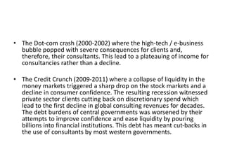 • The Dot-com crash (2000-2002) where the high-tech / e-business
bubble popped with severe consequences for clients and,
therefore, their consultants. This lead to a plateauing of income for
consultancies rather than a decline.
• The Credit Crunch (2009-2011) where a collapse of liquidity in the
money markets triggered a sharp drop on the stock markets and a
decline in consumer confidence. The resulting recession witnessed
private sector clients cutting back on discretionary spend which
lead to the first decline in global consulting revenues for decades.
The debt burdens of central governments was worsened by their
attempts to improve confidence and ease liquidity by pouring
billions into financial institutions. This debt has meant cut-backs in
the use of consultants by most western governments.
 