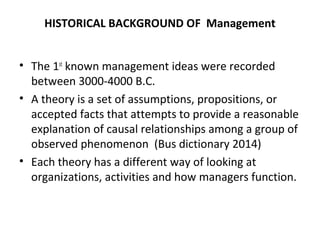 HISTORICAL BACKGROUND OF Management
• The 1st
known management ideas were recorded
between 3000-4000 B.C.
• A theory is a set of assumptions, propositions, or
accepted facts that attempts to provide a reasonable
explanation of causal relationships among a group of
observed phenomenon (Bus dictionary 2014)
• Each theory has a different way of looking at
organizations, activities and how managers function.
 