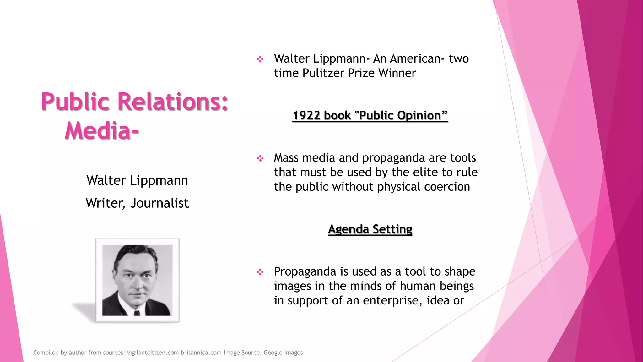 Public Relations:
Media-
 Walter Lippmann- An American- two
time Pulitzer Prize Winner
1922 book "Public Opinion”
 Mass media and propaganda are tools
that must be used by the elite to rule
the public without physical coercion
Agenda Setting
 Propaganda is used as a tool to shape
images in the minds of human beings
in support of an enterprise, idea or
Walter Lippmann
Writer, Journalist
Compiled by author from sources: vigilantcitizen.com britannica.com Image Source: Google Images
 