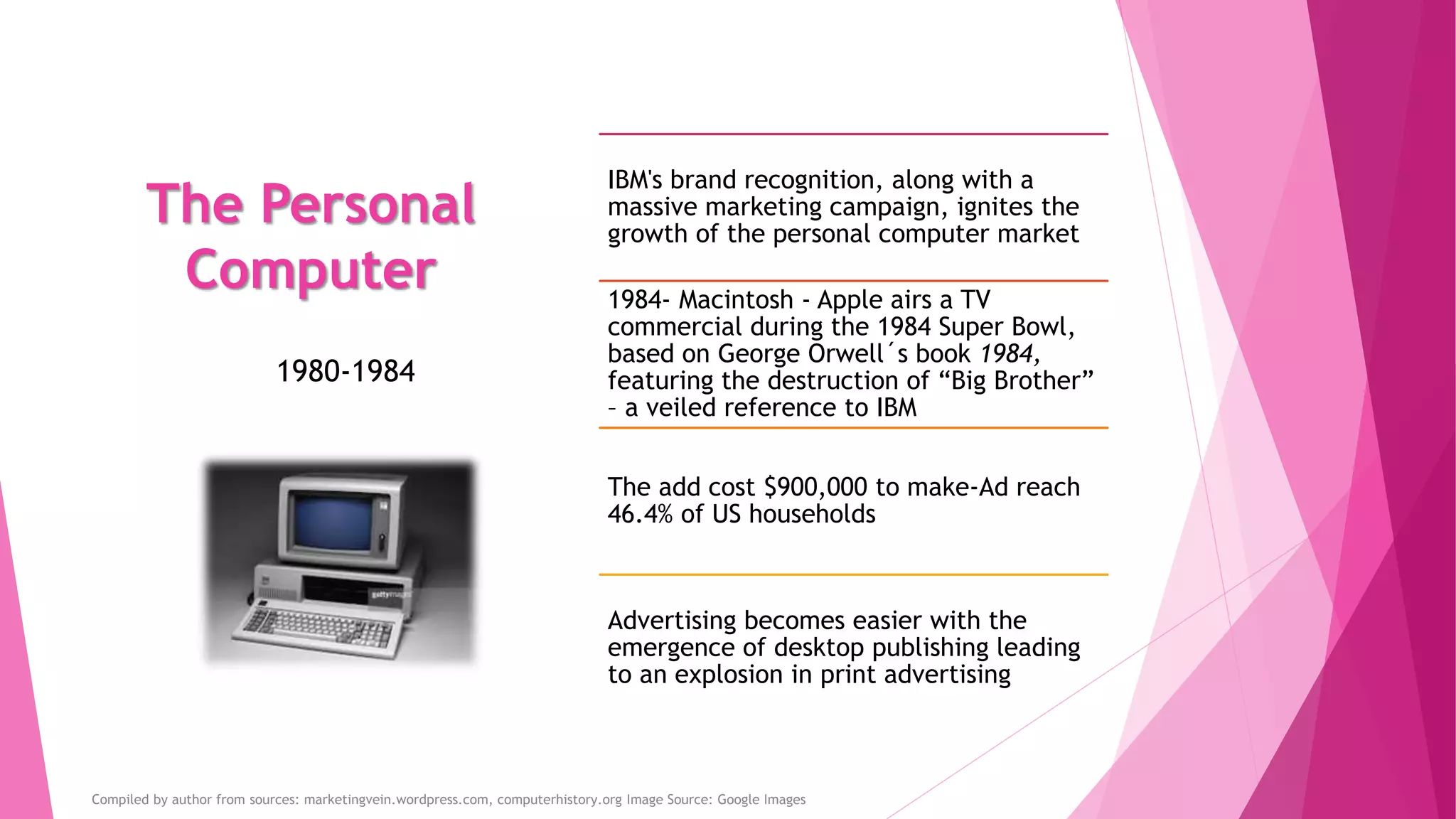 The Personal
Computer
IBM's brand recognition, along with a
massive marketing campaign, ignites the
growth of the personal computer market
1984- Macintosh - Apple airs a TV
commercial during the 1984 Super Bowl,
based on George Orwell´s book 1984,
featuring the destruction of “Big Brother”
– a veiled reference to IBM
The add cost $900,000 to make-Ad reach
46.4% of US households
Advertising becomes easier with the
emergence of desktop publishing leading
to an explosion in print advertising
1980-1984
Compiled by author from sources: marketingvein.wordpress.com, computerhistory.org Image Source: Google Images
 