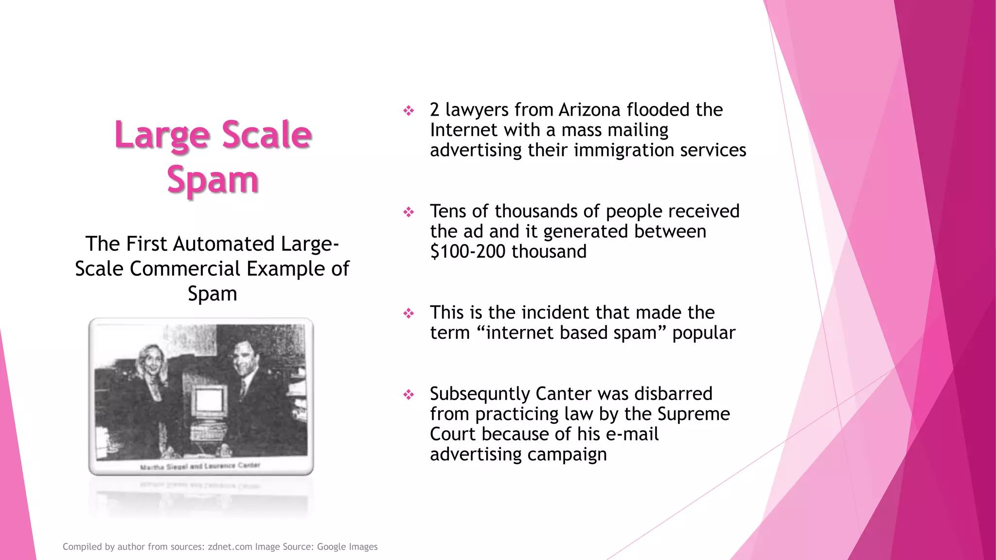 Large Scale
Spam
 2 lawyers from Arizona flooded the
Internet with a mass mailing
advertising their immigration services
 Tens of thousands of people received
the ad and it generated between
$100-200 thousand
 This is the incident that made the
term “internet based spam” popular
 Subsequntly Canter was disbarred
from practicing law by the Supreme
Court because of his e-mail
advertising campaign
The First Automated Large-
Scale Commercial Example of
Spam
Compiled by author from sources: zdnet.com Image Source: Google Images
 