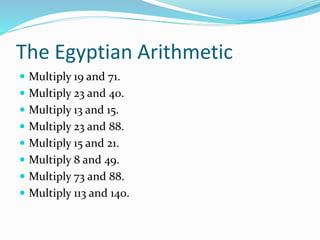 The Egyptian Arithmetic
 Multiply 19 and 71.
 Multiply 23 and 40.
 Multiply 13 and 15.
 Multiply 23 and 88.
 Multiply 15 and 21.
 Multiply 8 and 49.
 Multiply 73 and 88.
 Multiply 113 and 140.
 